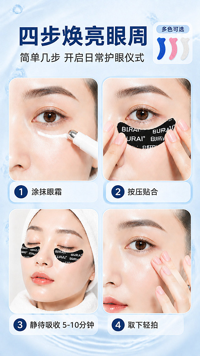[商品] 使用【图2】蓝色硅胶吸盘眼贴；保留月牙形轮廓、蓝色硅胶材质、正面吸盘颗粒结构、背面BURAI® Logo文字不做任何改变；产品使用方向修正为：弯弧朝上（凹面朝上），与眼下轮廓贴合方向一致；贴在模特脸上时，背面BURAI® Logo面朝上可见，吸盘面朝下贴合皮肤。增加粉色、透明色同款眼贴小图展示多色可选。
[画面] 目标：使用步骤页，四步焕亮眼周，背面Logo面朝上。构图：2×2网格布局，四个步骤图各占一格，每格为方形圆角图，展示不同使用阶段；第1格：涂抹眼霜（眼部特写+眼霜棒），第2格：按压贴合（双手将眼贴弯弧朝上贴在眼下，背面Logo朝上可见），第3格：静待吸收（裹毛巾模特佩戴眼贴，弯弧朝上，背面Logo可见），第4格：取下轻拍（手指轻拍眼周）；顶部标题区，每格下方配步骤编号和说明；右上角增加三色眼贴小色卡展示多色可选；背景为浅蓝白渐变水光质感。
[视觉] 套系策略：风格=清新水润美妆个护商业摄影；标题字=现代粗黑体；正文字=简洁无衬线体；主色=深海蓝；背景延展=浅蓝白渐变+细腻水光纹理；强调色=深蓝色圆形编号；标题色=深海蓝；正文色=深灰；组件=深蓝色圆形编号、圆角图片框；光影=均匀柔光，每格画面明亮清晰，眼贴背面Logo清晰可见。
[文字] 顶部主标题"四步焕亮眼周"，副标题"简单几步 开启日常护眼仪式"；右上角标注"多色可选"配小色卡；四个步骤分别标注编号1-4和文字："1 涂抹眼霜""2 按压贴合""3 静待吸收 5-10分钟""4 取下轻拍"；文字均为横向排版，编号在左侧圆形内。
[规格] 图片比例9:16竖版，4K，负向提示：避免变形、错字、文字过小、产品颜色改变、Logo模糊、吸盘结构失真、医疗功效表述、极限词。
