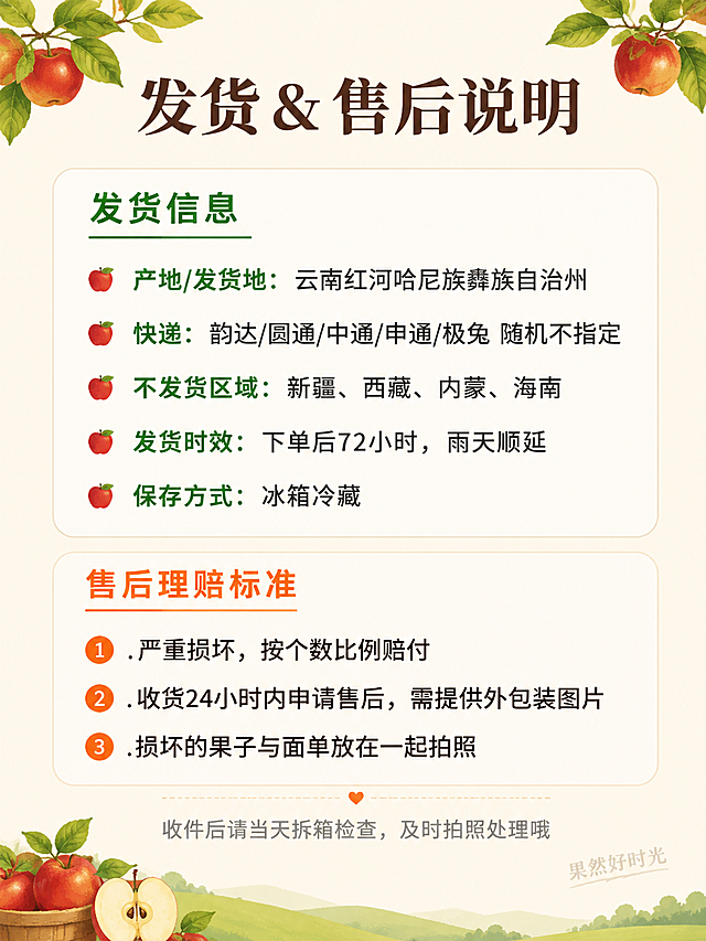 电商详情页售后与发货说明专张，西北勒苹果发货时效与售后理赔信息页。纯信息设计页面，无需产品主体图。画面整体风格：清晰易读的信息图风格，温暖的农特产品调性，简洁明了。元素布局：画面分为上下两大区块，上半部分是发货信息，下半部分是售后说明；背景为温暖的浅米色#F8F3E9；顶部有装饰性的苹果枝叶小图案；底部有小苹果图标装饰。配色色系：全局底色浅米色#F8F3E9，主色深棕色文字，辅助色绿色、暖橙色，标题色深棕，说明色深灰。文字版式：顶部大标题「发货 & 售后说明」，温润宋体加粗，深棕色；上半部分发货区，绿色小标题「发货信息」加绿色下划线；以下信息点分行排列：「产地/发货地：云南红河哈尼族彝族自治州」「快递：韵达/圆通/中通/申通/极兔 随机不指定」「不发货区域：新疆、西藏、内蒙、海南」「发货时效：下单后72小时，雨天顺延」「保存方式：冰箱冷藏」；每个信息点前加小苹果图标。下半部分售后区，暖橙色小标题「售后理赔标准」加橙色下划线；三条理赔标准编号排列：「1. 严重损坏，按个数比例赔付」「2. 收货24小时内申请售后，需提供外包装图片」「3. 损坏的果子与面单放在一起拍照」；底部温馨提示「收件后请当天拆箱检查，及时拍照处理哦」，灰色小字。右下角添加半透明水印文字「果然好时光」，深棕色细体，透明度约30%。所有文字清晰可读，移动端友好，行距宽松。比例3:4竖版，4K高清。负向：变形，水印，文字错乱，文字过小，背景杂乱，极限词，导流信息。