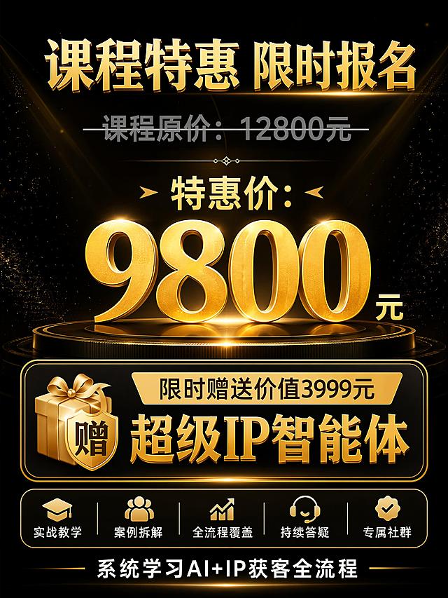 [第6屏] 课程价格与权益说明页。
[氛围/风格] 黑金促销感设计，突出特惠价格与赠品价值，高端大气清晰明了。
[元素布局] 页面中心展示价格信息，上方是课程原价划线展示，中间放大特惠价格，下方清晰展示赠品权益，整体重心突出，金色点缀。
[光影质感] 中心价格区域重点打光提亮，价格醒目，周围信息清晰层次分明，质感高级。
[配色色系] 全局底色 #000000，主色 #FFD700，价格大字号金色，原价灰色划线，赠品金色角标突出。
[视角构图] 中心聚焦构图，价格信息在视觉中心，上下信息依次排列，重点突出。
[文字版式] 顶部金色标题 "课程特惠 限时报名"，原价 "课程原价：12800元" 灰色划线处理，中间大字号金色特惠价 "特惠价：9800元"，下方赠品信息醒目展示：「限时赠送价值3999元 超级IP智能体」，再下方白色补充说明 "系统学习AI+IP获客全流程"，文字大小层次分明，重点突出价格与赠品。
[比例分辨率] 3:4竖版比例，4K分辨率，文字清晰可辨，高清画质。
[负向提示词] 文字变形，价格数字错乱，文字过小，颜色不协调，水印，虚假宣传，极限词