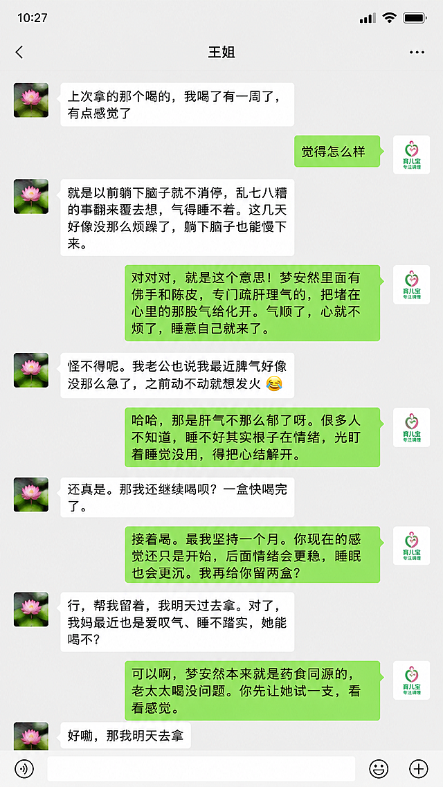 模仿微信聊天界面截图，上方显示对方名称"王姐"，我方名称"育儿宝专注调理"，按照以下对话内容排版生成气泡对话，王姐气泡在左侧，育儿宝专注调理气泡在右侧：
王姐：上次拿的那个喝的，我喝了有一周了，有点感觉了 
育儿宝专注调理：觉得怎么样 
王姐： 就是以前躺下脑子就不消停，乱七八糟的事翻来覆去想，气得睡不着。这几天好像没那么烦躁了，躺下脑子也能慢下来。
育儿宝专注调理： 对对对，就是这个意思！梦安然里面有佛手和陈皮，专门疏肝理气的，把堵在心里的那股气给化开。气顺了，心就不烦了，睡意自己就来了。
王姐： 怪不得呢。我老公也说我最近脾气好像没那么急了，之前动不动就想发火 😂
育儿宝专注调理： 哈哈，那是肝气不那么郁了呀。很多人不知道，睡不好其实根子在情绪，光盯着睡觉没用，得把心结解开。
王姐： 还真是。那我还继续喝呗？一盒快喝完了。
育儿宝专注调理： 接着喝，最好坚持一个月。你现在的感觉还只是开始，后面情绪会更稳，睡眠也会更沉。我再给你留两盒？
王姐： 行，帮我留着，我明天过去拿。对了，我妈最近也是爱叹气、睡不踏实，她能喝不？
育儿宝专注调理： 可以啊，梦安然本来就是药食同源的，老太太喝没问题。你先让她试一支，看看感觉。
王姐： 好嘞，那我明天去拿
整体就是手机微信聊天界面的样式，真实自然，保留所有对话文字内容