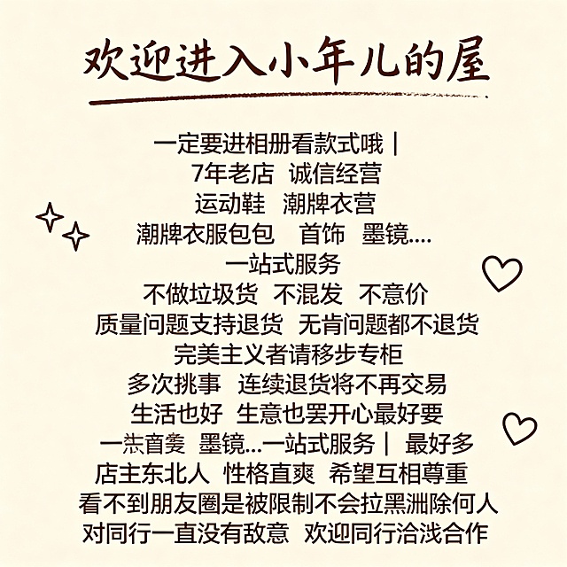 欢迎进入小年儿的屋
一定要进相册看款式哦
7年老店 诚信经营
运动鞋 潮牌衣服 包 首饰 墨镜..一站式服务
不做垃圾货 不混发 不议价质量问题支持退货 无质量问题不退货完美主义者请移步专柜多次挑事 连续退货将不再交易
生活也好 生意也罢 开心最重要  店主东北人 性格直爽 希望互相尊重看不到朋友圈是被限制不会拉黑删除任何人对同行一直没有敌意 欢迎同行洽谈合作       请按照上述文案帮我这几出微信的背景图来 谢谢