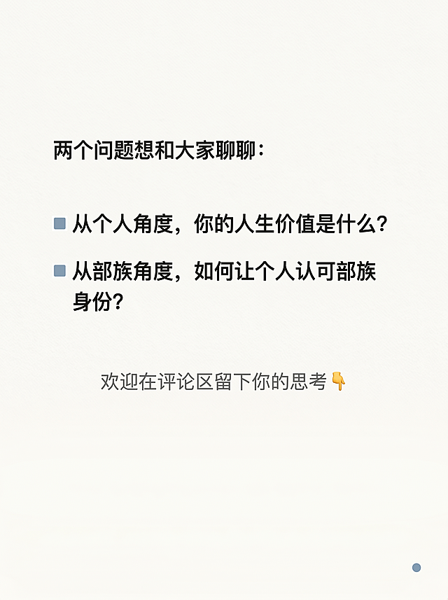 小红书竖版图文互动收尾页，尺寸1080px × 1440px，比例3:4，风格极简纸张质感风，低饱和弱装饰重留白，主背景奶白色#F8F6F2叠加10%透明度细腻纸张肌理。文字内容："两个问题想和大家聊聊：
▫️从个人角度，你的人生价值是什么？
▫️从部族角度，如何让个人认可部族身份？
欢迎在评论区留下你的思考👇"。排版：整体垂直居中偏上，下方留白占比约1/3。开头引导句字号30px，炭黑色#2C2C2C，左对齐；两个问题字号32px，炭黑色#2C2C2C，左对齐，行间距40px；两个问题前分别用8px×8px雾霾蓝#8AA2B5小方块做项目符号；底部引导语字号26px，中灰色#6B6B6B，居中对齐，距离问题区60px。左右留12%安全边距，开放包容邀请互动，呼吸感充足，高级沉静。每页右下角加1个直径6px极小雾霾蓝圆点，强化系列感。