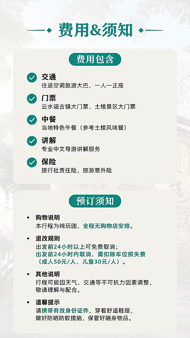 [第4屏] 费用说明与预订须知-南靖云水谣古镇+土楼1日游。本屏使用【图1】提取浅淡背景元素。
[氛围/风格] 清晰正式的说明页风格，信息分类明确，易读易懂。
[元素布局] 顶部标题，页面分为上下两个板块：上半部分为「费用包含」，下半部分为「预订须知」，每个板块用浅底色区分，项目符号列表展示，页面顶部与底部留空呼吸。
[光影质感] 均匀柔光，文字与板块边缘清晰，无明显阴影，阅读轻松。
[配色色系] 全局底色 #fbfbfa，板块底色 #eeeee8，文字黑色，标题青绿色。
[视角构图] 竖向分块排版，分类清晰，每行文字控制长度，适合手机单手握持阅读。
[文字版式] 主标题「费用&须知」，「费用包含」列出含交通/门票/中餐/讲解/保险；「温馨提示」说明购物与退改规则，重点提醒内容用青绿色标注，文字大小统一适中，不挤不乱。
[比例分辨率] 9:16竖版比例，4K分辨率，文字清晰可辨，高清画质。
[负向提示词] 文字错乱，文字过小，信息混淆，水印，变形，颜色偏差。