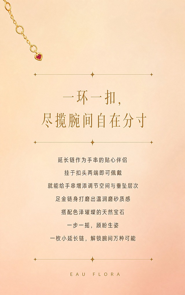 【第2张·系列引言】
[商品] 可使用一款延长链作为点缀小元素，严格还原足金原色和古法金磨砂质感。
[画面] 纯文案氛围页，背景为暖杏色到蜜桃裸粉色的柔和渐变，左上角或右下角有一小段延长链作为装饰点缀（占画面15%以内）。中间大面积留白用于排版引言文案，上下有细金线+星光装饰分隔。
[视觉] 套系策略：风格=高端轻奢珠宝商业摄影；主标题字=精致衬线体，浅金棕色；单品标题字=中号无衬线体；正文字=小号无衬线体，深咖暖灰色；英文字=细体无衬线，拉开字距；主色=暖杏蜜桃裸粉渐变；背景延展=暖杏色到裸粉色柔和渐变，细腻哑光质感；强调色=浅金棕色；组件=细金线+星光装饰分隔线；光影=柔和均匀暖光。
[文字] 画面居中排版：主标题"一环一扣，尽揽腕间自在分寸"（精致衬线体，浅金棕色），上下各有一条细金线+四角星光装饰。下方正文7行，居中对齐："延长链作为手串的贴心伴侣""挂于扣头两端即可佩戴""就能给手串增添调节空间与垂坠层次""足金链身打磨出温润磨砂质感""搭配色泽璀璨的天然宝石""一步一摇，顾盼生姿""一枚小延长链，解锁腕间万种可能"。正文为深咖暖灰色小号无衬线体，行间距宽松。
[规格] 宽度850px，长竖版比例约1:1.6，2K，quality=high。避免文字过小、颜色过暗、背景不均匀、黄金发白。
