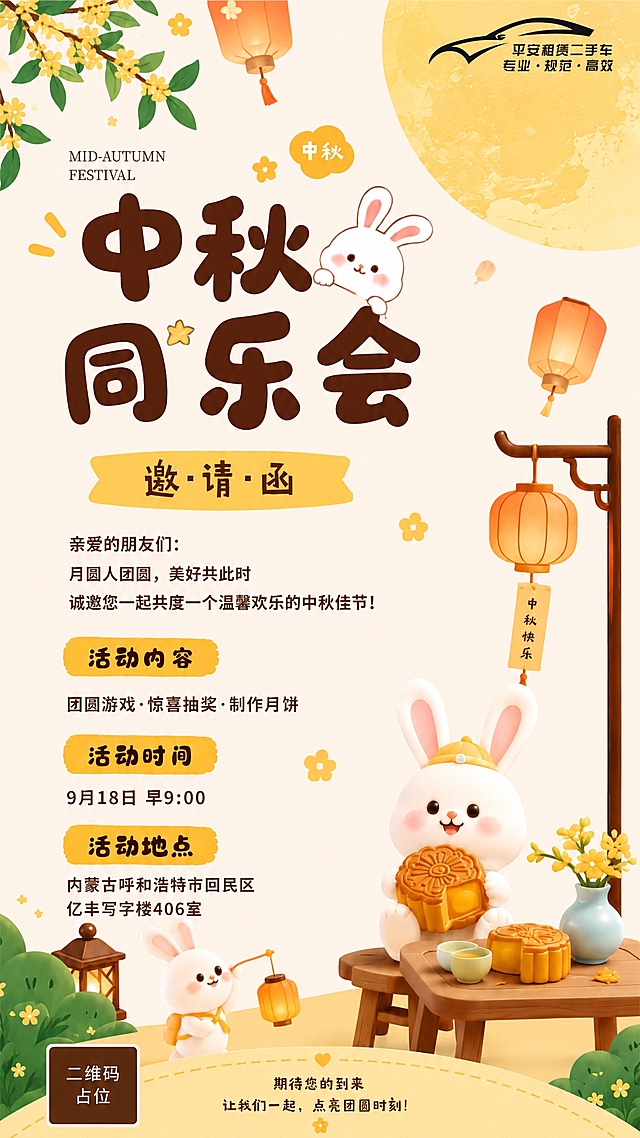 以参考图为模板，版式骨架、配色风格、装饰元素完全保持一致，仅替换活动时间和活动地点的文字内容。整体为中秋节日海报，竖版9:16，暖黄色调，温馨可爱的卡通插画风格。画面顶部左上角有桂花枝叶，右上角有平安租赁二手车logo和一轮大圆月，空中飘着孔明灯。主标题区大字"中秋同乐会"，旁边有可爱的小白兔，下方黄色飘带写着"邀·请·函"。中间正文区："亲爱的朋友们：月圆人团圆，美好共此时，诚邀您一起共度一个温馨欢乐的中秋佳节！"。活动内容区黄色标签写着"活动内容"，下方文字"团圆游戏·惊喜抽奖·制作月饼"。活动时间区黄色标签写着"活动时间"，下方文字替换为"9月18日 早9:00"。活动地点区黄色标签写着"活动地点"，下方文字替换为"内蒙古呼和浩特市回民区亿丰写字楼406室"。画面右下角有可爱的小白兔抱着月饼坐在木桌旁，木桌上有月饼和茶杯，旁边有中式灯笼架挂着灯笼。底部写着"期待您的到来 让我们一起，点亮团圆时刻！"。版式精美，所有文字清晰可读，画面中所有数字必须精确渲染，不得错位、遗漏或编造。画面中所有信息区域必须填充完整合理的内容，不得出现空白框。画面中所有二维码区域使用纯色方块占位符呈现，方块中央标注"二维码占位"文字，严禁生成任何可识别的二维码图案。
