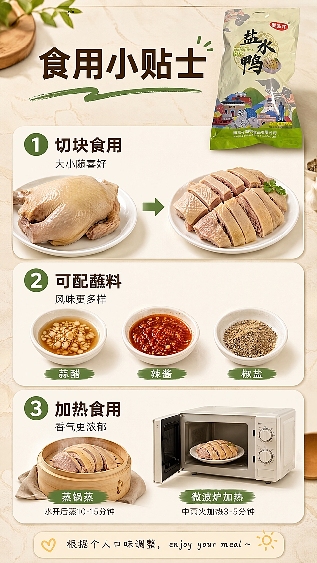 [第14张] 食用小贴士-切法搭配加热建议。本张使用【图1】作为产品包装袋小图展示。
[氛围/风格] 实用指南风，亲切易懂，生活感强。
[元素布局] 画面采用三步卡片式纵向排列：第一步展示切鸭刀法示意（整鸭→切块），第二步展示蘸料搭配（蒜醋、辣酱、椒盐三小碟），第三步展示加热方式（蒸锅蒸、微波炉加热）；包装袋缩小置于顶部右侧，占比约15%；背景为浅米色厨房台面纹理。
[光影质感] 柔和自然光，食物色泽自然，整体明亮温馨。
[配色色系] 全局底色 #FCF6E5；主色米白、浅棕；辅助色墨绿、橙黄。
[视角构图] 纵向三步卡片式，阅读动线顶部标题→三步贴士→底部总结。
[文字版式] 顶部主标题「食用小贴士」，黑体大字；三步各配编号+标题+一行说明：「① 切块食用 大小随喜好」「② 可配蘸料 风味更多样」「③ 加热食用 香气更浓郁」；底部一行温馨提示：「根据个人口味调整， enjoy your meal~」。字色：深褐标题，墨绿编号，黑色正文。
[比例分辨率] 9:16 竖版比例，4K分辨率，文字清晰可辨，高清画质。
[负向提示词] 食物变质，颜色偏差，水印，文字错乱，包装袋变形，夸张功效。