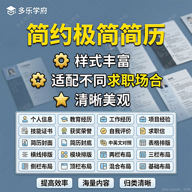电商主图，比例1:1，商品名称是“简约极简简历”，核心要求：主标题“简约极简简历”在中上位置大字展示，大标题用黄色立体加粗艺术字，主标题下面3个核心卖点，3行带金色图标的核心卖点，第一行：左侧金色齿轮图标（立体带黑边），右侧白色粗体带黑边大字“样式丰富”，第二行：左侧金色星形齿轮图标（立体带黑边），右侧白黄双色粗体带黑边大字“适配不同求职场合”，其中“求职”设置为黄色高亮，第三行：左侧金色五角星图标（立体带黑边），右侧白色粗体带黑边大字“清晰美观”。三行行间距均匀，居中展示。再下方是5行4列共20个和这个产品相关的分类按钮（浅白底+浅蓝描边，左侧为图标，右侧黑色加粗文字），分别是：个人信息、教育经历、工作经历、项目经验，技能证书、获奖荣誉、自我评价、求职信，简历封面、简历封底、中英文对照、表格排版，横线排版、模块排版、两栏布局、三栏布局，侧栏布局、顶栏布局、混合布局、基础布局，严格5行4列信息框，等距排列，每个类目前加个好看的相关的小图标，20个类目被小框包围，然后被大框包围，左上角必须添加正确文字“多乐学府”加标识，每张主图都要有斜着的多条微透明水印“多乐学府”，底部3个横幅标签，居中对齐，写3个保障：“提高效率 海量内容 归类清晰”，整体构图对称，每个字都清晰无错，视觉层次分明，电商风格，高点击率。背景是浅蓝灰色简约商务场景，搭配简历文档展示作为背景，文字在前景，背景在文字后方底层，文字不被遮挡，高清清晰，风格统一。图片右下角有一行极其微小、极淡、几乎看不见的文字，字体大小为画布的1%，透明度 8%，浅灰色：“本商品为虚拟资料，非实物”。整体风格高级简约，文字清晰可识别，严格规避所有违规词汇，不出现人物，无实物书本，纯原创，符合拼多多平台规则，低AI痕迹，高真实感。