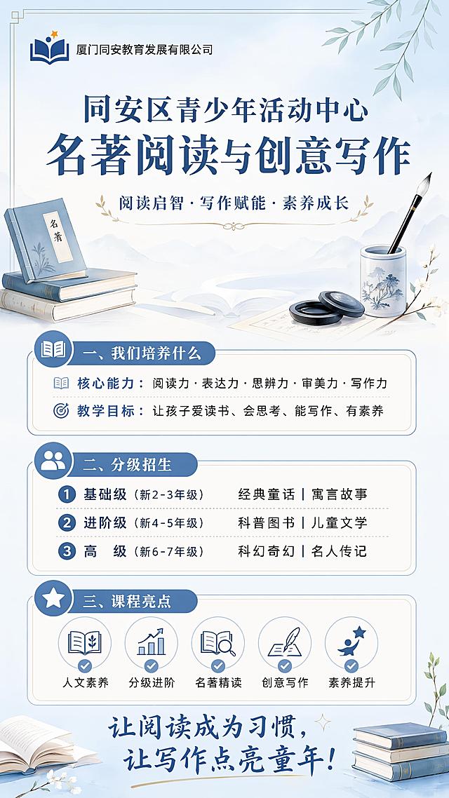 教育培训课程招生海报，更换为清新书香气的设计风格，9:16竖版。顶部左上角放置品牌logo和文字“厦门同安教育发展有限公司”。顶部主标题“同安区青少年活动中心 名著阅读与创意写作”，副标题标语“阅读启智·写作赋能·素养成长”。中间分区域：第一部分“我们培养什么”，内容为“核心能力：阅读力·表达力·思辨力·审美力·写作力 教学目标：让孩子爱读书、会思考、能写作、有素养”。第二部分“分级招生”：内容为“1. 基础级（新2-3年级）经典童话｜寓言故事 2. 进阶级（新4-5年级）科普图书｜儿童文学 3. 高级（新6-7年级）科幻奇幻｜名人传记”。第三部分“课程亮点”：内容为“✅ 人文素养 ✅ 分级进阶 ✅ 名著精读 ✅ 创意写作 ✅ 素养提升”。底部宣传文案“让阅读成为习惯，让写作点亮童年！”。版式精美，信息分区清晰，文字全部清晰可读，加入书本、笔墨等浅淡装饰元素，背景采用浅蓝米白渐变，整体清新雅致，四边留足安全边距，所有文字不遮挡，层级分明，留白合适。