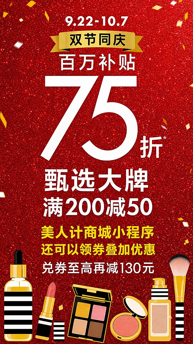 参考图风格复刻，保留红金闪粉质感背景、金色闪片礼花点缀、扁平插画风格，整体版式骨架不变，做以下修改：

【顶部区域】
- 日期"9.5-9.10"改为"9.22-10.7"
- 金色飘带横幅中"周年庆"改为"双节同庆"
- "玩妆大促"改为"百万补贴"

【中部大数字区】
- 保留超大数字"75折"的视觉结构不变
- 下方第一行小字"丝芙兰品牌护肤产品享买一送一"改为"甄选大牌"，字号放大突出
- 下方第二行小字"0门槛入会即享[部分现金券可限时叠加部分折扣使用]"改为"满200减50"，字号放大突出，与上一行"甄选大牌"分成两行，醒目呈现

【下方促销文案区】
- "倒计时最后1天"改为"美人计商城小程序还可以领券叠加优惠"
- "明星爆款手慢无"删除或替换为空白，保持排版平衡
- "兑券至高再减150元"改为"兑券至高再减130元"

【底部装饰素材】
- 保留扁平插画美妆风格（黄黑条纹、金色瓶身、简约几何造型），但替换为不同的美妆产品组合，可包含口红、粉底、眼影盘、腮红、精华瓶、化妆刷等不同品类，保持同种扁平插画风格和黄黑金配色体系，布局与原图类似（左右分布，大小错落）

【必须精确呈现的文字】
"9.22-10.7"
"双节同庆"
"百万补贴"
"75折"
"甄选大牌"
"满200减50"
"美人计商城小程序还可以领券叠加优惠"
"兑券至高再减130元"

画面中所有数字必须精确渲染，不得错位、遗漏或编造。红金闪粉背景、金色闪片礼花、整体喜庆大促氛围保持一致。
