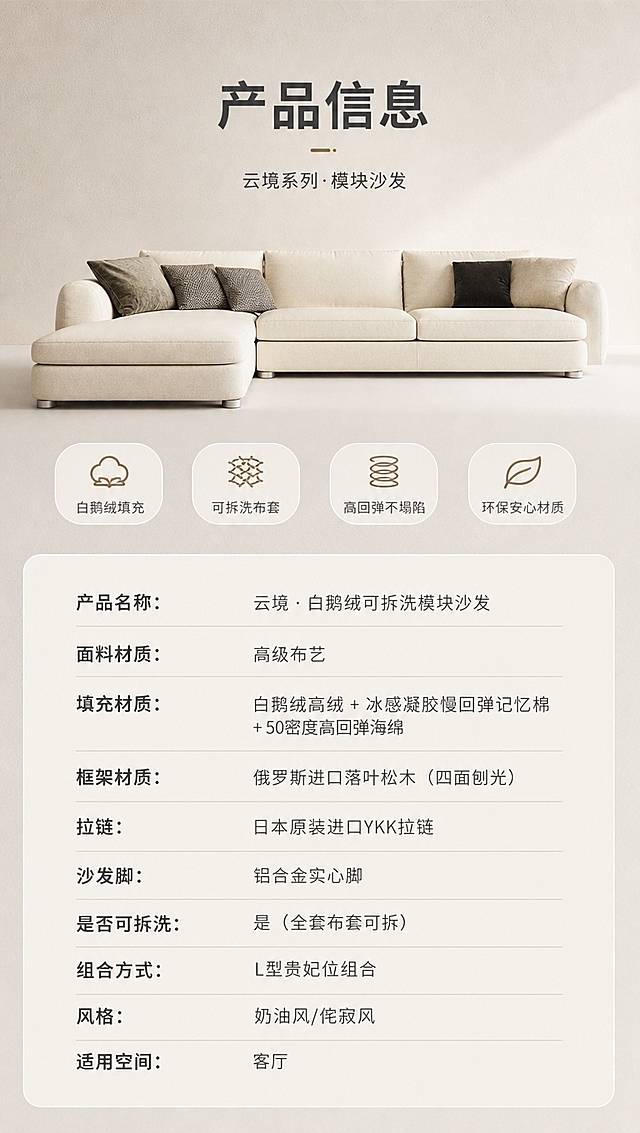 [商品] 使用【图1】米白色L型模块布艺沙发；商品处理：保留整体结构、米白面料、贵妃位、铝合金脚、抱枕；正面平视角度，整体清晰完整，不改变版型和颜色。
[画面] 目标：产品信息收口页，规格参数总览。上下分区竖版构图，上方约45%为沙发正视图+简洁奶白背景，产品居中，占上半区约70%；下方约55%为规格参数表，表格清晰规整；整体干净专业，信息一目了然。
[视觉] 套系策略：风格=奶油侘寂风高级家居商业摄影；标题字=现代简约无衬线粗体；正文字=纤细无衬线体；主色=奶白米杏；背景延展=基于奶白米杏做深浅层级、同色渐变和细腻微水泥/织物质感；强调色=浅焦糖棕，仅用于小面积图标、引线和标签；标题色=深炭灰；正文色=中暖灰；组件=圆角浅底信息卡、细线引线、胶囊形卖点框；光影=右前侧暖白柔光，自然光通透，阴影柔和。
[文字] 上方主标题「产品信息」（4字）；下方参数表包含以下字段（横向排版，左列参数名右列参数值）：
产品名称：云境·白鹅绒可拆洗模块沙发
面料材质：高级布艺
填充材质：白鹅绒高绒 + 冰感凝胶慢回弹记忆棉 + 50密度高回弹海绵
框架材质：俄罗斯进口落叶松木（四面刨光）
拉链：日本原装进口YKK拉链
沙发脚：铝合金实心脚
是否可拆洗：是（全套布套可拆）
组合方式：L型贵妃位组合
风格：奶油风/侘寂风
适用空间：客厅
表格字体清晰，手机端可读，不拥挤。
[规格] 图片比例9:16竖版，4K分辨率，淘宝/天猫详情页适配，中文文案；避免变形、错字、文字过小、冷蓝/冷灰背景、极限词。