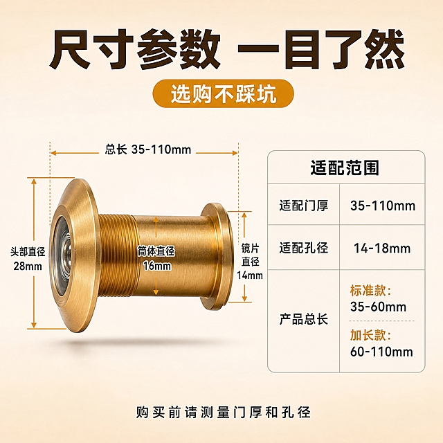 [主图-7] 尺寸规格参数图，主题：详细尺寸参数，展示猫眼的具体尺寸和适配范围，帮助用户准确选购。
[统一基调] 拼多多风格，整体暖米白渐变背景，主标题深棕色粗黑体大字，辅助文案深灰色，强调色用橙金色，胶囊标签用橙金色底白字，字体统一为无衬线粗黑体，字号层级分明。
[画面] 画面左侧展示一款金色猫眼门镜的侧面视图，产品占画面约40%，有清晰的尺寸标注线，标注总长度、直径、镜片直径等关键尺寸。右侧放一个简洁的参数表格，列出具体尺寸数值和适配范围。产品下方有柔和投影。
[光影质感] 商业摄影质感，侧光突出产品轮廓和尺寸线，金属质感真实，尺寸线清晰准确，整体干净专业。
[配色] 背景暖米白渐变，主标题深棕色，尺寸线橙金色，参数文字深灰色，产品金色金属色。
[文字版式] 顶部主标题："尺寸参数 一目了然"深棕色粗黑体大字。标题下方橙金色胶囊标签："选购不踩坑"白字。左侧产品上用细橙金色尺寸线标注：总长、头部直径、筒体直径、镜片直径，每个标注线末端有具体数值。右侧参数表标题"适配范围"，表格内容：适配门厚35-110mm，适配孔径14-18mm，产品总长有标准款和加长款可选。表格用浅灰色细边框，文字深灰色。底部一行说明："购买前请测量门厚和孔径"深灰色小字。文字全部横排，清晰可读。
[输出要求] 1:1正方形，2048x2048，文字清晰无错字，产品清晰不变形，尺寸标注准确，无水印无平台logo。