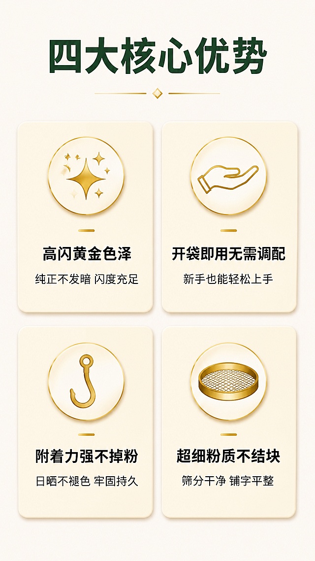 [第2屏] 详情页核心卖点总览-锦旗专用金葱粉四项优势展示。本屏使用产品整体概念呈现，无需额外实物图。
[氛围/风格] 简约清晰卡片式设计，浅米底色，简洁专业商务风格，适合手机阅读。
[元素布局] 顶部主标题区，下方2行2列四个icon卖点卡，每张卡片占比均匀，间距舒适，每张卡片包含图标、短标题、简要说明。
[光影质感] 均匀柔和柔光，卡片阴影自然，文字清晰不发虚，整体干净明亮。
[配色色系] 全局底色 #F8F5F0，主卡浅米色背景，标题深绿色，icon金色描边，文字黑色。
[视角构图] 正面竖向排版，阅读从上到下，信息层级清晰。
[文字版式] 顶部主标题「四大核心优势」加粗，下方四卡分别：第一卡「高闪黄金色泽」副标题「纯正不发暗 闪度充足」，配闪光小图标；第二卡「开袋即用无需调配」副标题「新手也能轻松上手」，配伸手小图标；第三卡「附着力强不掉粉」副标题「日晒不褪色 牢固持久」，配挂钩小图标；第四卡「超细粉质不结块」副标题「筛分干净 铺字平整」，配筛网小图标；所有文字大小合适，手机清晰可读。
[比例分辨率] 9:16竖版比例，4K分辨率，文字清晰可辨，高清画质。
[负向提示词] 变形，水印，文字错乱，文字过小，缺件错件，颜色偏差，背景杂乱