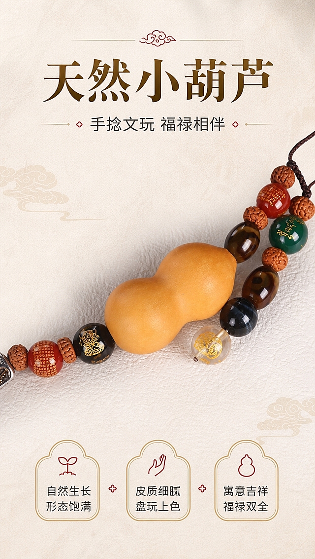 [商品] 使用【图7】黄财神车挂葫芦部分；保留天然小葫芦的形状、颜色、皮质纹理；保留葫芦两侧的珠子（红玛瑙刻字珠、黑蓝虎眼石、天珠、绿玛瑙、金刚菩提等）；增强葫芦自然皮质质感与珠串光泽，不改变葫芦形态和珠串结构。
[画面] 页面目标：天然葫芦细节展示，突出葫芦的自然质感与吉祥寓意。构图：竖版，葫芦位于画面中央，横向展示，占画面50%，两侧珠串向上下延伸。景别：中近景。背景为浅米白肌理底，柔和干净。阅读动线：从上至下，上方标题，中部葫芦主体，下方寓意说明。
[视觉] 套系策略：风格=国风禅意高级商业摄影；标题字=国风宋体粗体；正文字=现代无衬线体；主色=暖金+深棕；背景延展=浅米白宣纸质感肌理，暖调柔和；强调色=朱砂红，仅用于小图标和点缀；标题色=深棕金色；正文色=深炭灰；组件=圆角金线信息卡、祥云小图标；光影=顶部均匀柔光，葫芦有自然皮质光泽，下方柔和投影。
[文字] 上方主标题「天然小葫芦」，副标题「手捻文玩 福禄相伴」，下方3个特点：「自然生长 形态饱满」「皮质细腻 盘玩上色」「寓意吉祥 福禄双全」，文字区位于画面上下，不遮挡葫芦主体。
[规格] 图片比例9:16竖版，4K分辨率，淘宝/天猫详情页适配，中文文案，避免变形、错字、文字过小、冷色调、葫芦形态失真、绝对化用语。
