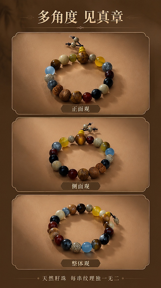 [第3屏] 产品展示-十八籽手串多角度全貌呈现。本屏使用【图2】【图3】【图4】作为多角度展示图。
[氛围/风格] 国风禅意、产品展示风，暖棕色调，干净雅致。
[元素布局] 画面采用三宫格或上下布局，展示手串的三个不同角度：正面全貌、侧面翻转、背面视角；每个角度的手串置于独立的浅棕色圆形或方形展示区域，背景为深棕色渐变；每张小图下方标注角度名称；所有手串的珠子结构、颜色、佛头、弟子珠均与输入产品图一致。
[光影质感] 每个展示区独立打光，左上方柔光，珠子表面温润有光泽，阴影柔和，突出立体感和材质质感。
[配色色系] 全局底色 #6B4423（深棕）；主色暖棕色系；辅助色米金色边框、浅棕色展示台。
[视角构图] 竖版三格布局，上中下各一张不同角度的手串图，阅读动线从上到下依次浏览。
[文字版式] 顶部主标题「多角度 见真章」，每张图下方配小字标签如「正面观」「侧面观」「整体观」；底部小字「天然籽珠 每串纹理独一无二」；文字采用古朴宋体，颜色为米金色。
[比例分辨率] 9:16 竖版比例，4K 分辨率，文字清晰可辨，高清画质。
[负向提示词] 珠子变形，缺件错件，颜色偏差，水印，文字错乱，产品模糊。
