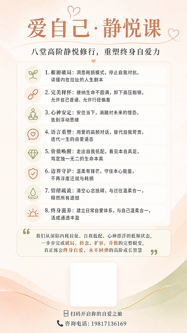 参考第一张图的版式、配色和内容，重新制作一张竖版9:16的课程宣传海报。

调整：
1. 删除底部「四大价值主张」（自爱为基·温柔坚定、静悦修行·向内生长、终身成长·活出光芒、永不回弹·自在如莲）整块内容
2. 底部只保留：白色圆角二维码底框（占画面宽度约24%，居中）+ 底框下方小字「扫码开启你的自爱之旅」+ 再下方「咨询电话：19817136169」
3. 其余内容（主标题、副标题、八堂课、蜕变文案）保持不变，整体排版协调、留白舒适

整体色调温暖（暖米、浅橘粉、柔金为主），字体统一，画面干净不花哨。

文字要求：所有文字清晰可读，电话号必须准确显示19817136169。
画面中所有信息区域必须填充完整合理的内容，二维码底框是有意预留的区域，不是空白占位。