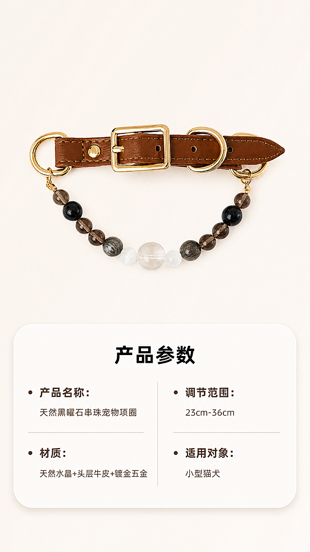 [第7屏] 产品规格参数信息卡，天然黑曜石串珠宠物项圈。整理产品核心参数图文展示。
[氛围/风格] 简约信息卡风格，干净清晰，高端质感。
[元素布局] 画面上方放置产品平拍全景，下方用圆角信息卡片列出核心参数，分两列排版，参数项目清晰。核心参数包含：
产品名称：天然黑曜石串珠宠物项圈
材质：天然水晶+头层牛皮+镀金五金
调节范围：23cm-36cm
适用对象：小型猫犬
[光影质感] 均匀柔和光，产品清晰，文字锐利，卡片有轻微立体感。
[配色色系] 全局底色 #F8F5F0（浅暖米）；信息卡浅白色底，深棕文字。
[视角构图] 上图下文，排版规整，间距适中。
[文字版式] 顶部主标题「产品参数」黑色加粗，每个参数项目加粗，参数内容常规字重，排版整齐，清晰可读。
[比例分辨率] 9:16竖版比例，4K分辨率，文字清晰可辨，超高清。
[负向提示词] 参数缺失，文字错乱，排版拥挤，产品变形，水印，背景杂乱。