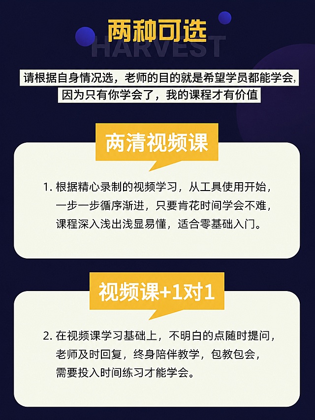 [第4屏] 课程规格选择页，展示两种选课方案对比。本屏参考图8的版式和配色风格。
[氛围/风格] 清晰直观，对比明确，简约现代设计。
[元素布局] 顶部放置黄色大标题「两种可选」，标题下方说明文字，然后上下排列两个课程规格卡片，每个卡片顶部用黄色标签标注课程名称，下方是课程说明文字。
[光影质感] 卡片区分明显，光线均匀，文字清晰可读，层级分明。
[配色色系] 全局底色#1a1a40，卡片背景浅米白色，标题标签黄色背景配白色文字，说明文字深灰色，保持配色统一。
[视角构图] 竖向排版，从上到下分布，符合手机浏览顺序。
[文字版式] 顶部说明文字：「请根据自身情况选，老师的目的就是希望学员都能学会，因为只有你学会了，我的课程才有价值」。上方卡片标题「高清视频课」，说明文字：1. 根据精心录制的视频学习，从工具使用开始，一步一步循序渐进，只要肯花时间学会不难，课程深入浅出浅显易懂，适合零基础入门。下方卡片标题「视频课+1对1」，说明文字：2. 在视频课学习基础上，不明白的点随时提问，老师及时回复，终身陪伴教学，包教包会，需要投入时间练习才能学会。文字排版清晰，段落分明，字号适合手机阅读。
[比例分辨率] 3:4竖版比例，4K分辨率，文字清晰可辨，高清画质。
[负向提示词] 文字模糊，文字错乱，变形，水印，颜色偏差，背景杂乱。