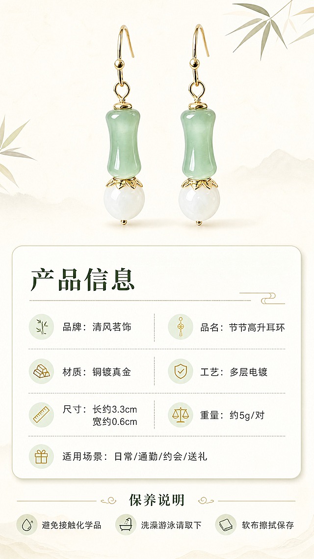 [商品] 使用【图1】节节高升耳环；保留竹节形浅绿色仿玉珠、白色圆珠、金色耳钩的完整造型、颜色和比例；重点修正：白色圆珠顶部的金色连接件为花瓣形花托/花片造型（带花瓣边缘的金色帽托，不是光面圆环），花托花瓣轮廓清晰，与实物一致；耳环清晰展示作为产品标准照。
[画面] 目标：规格信息页，清晰展示产品参数与保养说明。构图：上方耳环标准照（一对并列，花瓣形花托清晰可见），下方信息卡片区；耳环占画面约35%。背景：纯净米白色背景，简洁干净；耳环下方有淡淡投影，立体感自然。
[视觉] 套系策略：风格=新中式国风轻奢商业摄影；标题字=宋体衬线粗体；正文字=简洁无衬线体；主色=浅豆绿+米白+暖金；背景延展=基于米白做纯净底色、极浅渐变和细腻纸纹；强调色=暖金色，仅用于小面积图标、引线和标签；标题色=深墨绿；正文色=暖灰褐；组件=圆角浅底信息卡、细线分隔线、竹叶小图标点缀；光影=正面柔光，产品清晰无阴影干扰。
[文字] 下方信息卡横排排版，标题"产品信息"，参数分两列清晰列出：品牌：清风茗饰 / 品名：节节高升耳环，材质：铜镀真金 / 工艺：多层电镀，尺寸：长约3.3cm 宽约0.6cm / 重量：约5g/对，适用场景：日常/通勤/约会/送礼；底部小字保养说明：「避免接触化学品 / 洗澡游泳请取下 / 软布擦拭保存」，文字全部横向排版，字号清晰手机可读。
[规格] 图片比例9:16竖版，4K，花托花瓣造型准确，避免变形、错字、文字过小、冷蓝背景、耳环颜色改变、结构失真。