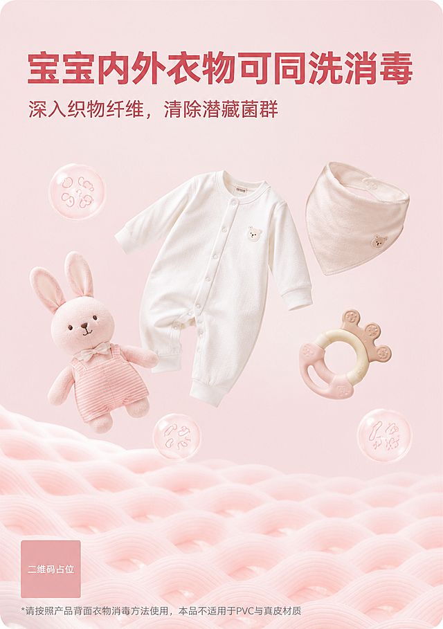 沿用参考图构图框架，竖版电商场景海报。背景：低饱和柔和浅粉哑光底色，大面积留白，柔光干净通透。画面中部悬浮摆放母婴道具，替换原图成人服饰：白色婴儿连体贴身衣、宝宝口水巾、婴幼儿布艺安抚玩偶、宝宝牙胶玩具，道具摆放松弛自然，不要拥挤堆砌。画面底部保留柔和粉色织物波浪纹理，弱化纹理饱和度，不要过于厚重。精简装饰元素：仅少量淡色透明气泡，气泡内简约线条绘制菌群图案，移除原图夸张写实病菌造型。顶部标题文字（优设标题黑，豆沙红色大字）主标题："宝宝内外衣物可同洗消毒"，副标题："深入织物纤维，清除潜藏菌群"。画面底部放置浅灰色小号合规注释文字（优设标题黑）："*请按照产品背面衣物消毒方法使用，本品不适用于PVC与真皮材质"。精细化视觉要求：1. 所有宝宝道具质感柔和治愈，日系清新写实风格，色调和整体画面统一；2. 不要添加水花、强光光晕、促销标签、爆炸边框等多余装饰；3. 光影平缓柔和，无强烈硬阴影；整体氛围安静高级，贴合母婴育儿调性；4. 整套画面配色、光影和店铺粉色瓶装母婴消毒液其余海报保持统一。杜绝成人服饰，全部视觉元素围绕婴幼儿用品。画面中必须完整呈现以下文字信息：主标题"宝宝内外衣物可同洗消毒"、副标题"深入织物纤维，清除潜藏菌群"、底部注释"*请按照产品背面衣物消毒方法使用，本品不适用于PVC与真皮材质"。画面中所有二维码区域使用纯色方块占位符呈现，方块中央标注"二维码占位"文字，严禁生成任何可识别的二维码图案。画面中所有信息区域必须填充完整合理的内容，不得出现空白框、空白占位、横线待填写区域、空列表项、空单元格。