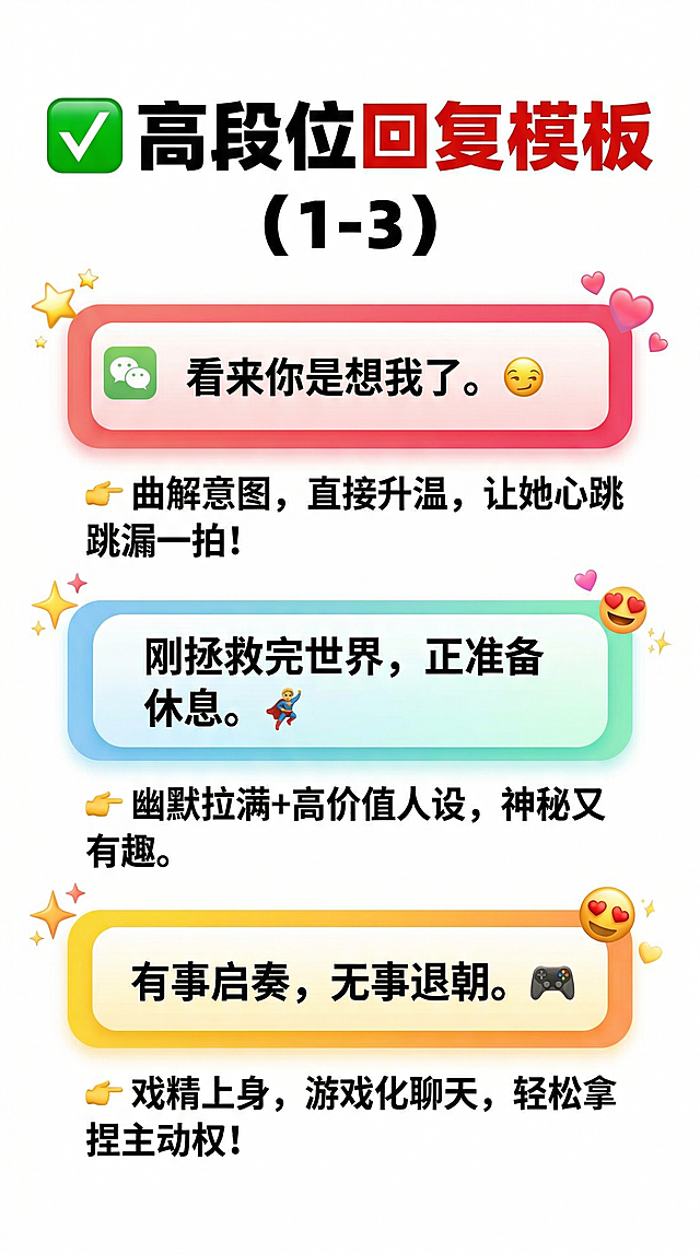 白底红字小红书风醒目配色，标题用思源黑体Heavy粗体："✅ 高段位回复模板 (1-3)"，每条话术用仿微信聊天对话框气泡框展示，下方用小字写解析：话术1😏气泡框文字“看来你是想我了。”，解析："👉 曲解意图，直接升温，让她心跳漏一拍！"；话术2🦸气泡框文字“刚拯救完世界，正准备休息。”，解析："👉 幽默拉满+高价值人设，神秘又有趣。"；话术3🎮气泡框文字“有事启奏，无事退朝。”，解析："👉 戏精上身，游戏化聊天，轻松拿捏主动权！"，加入Emoji表情元素，正文清晰易读