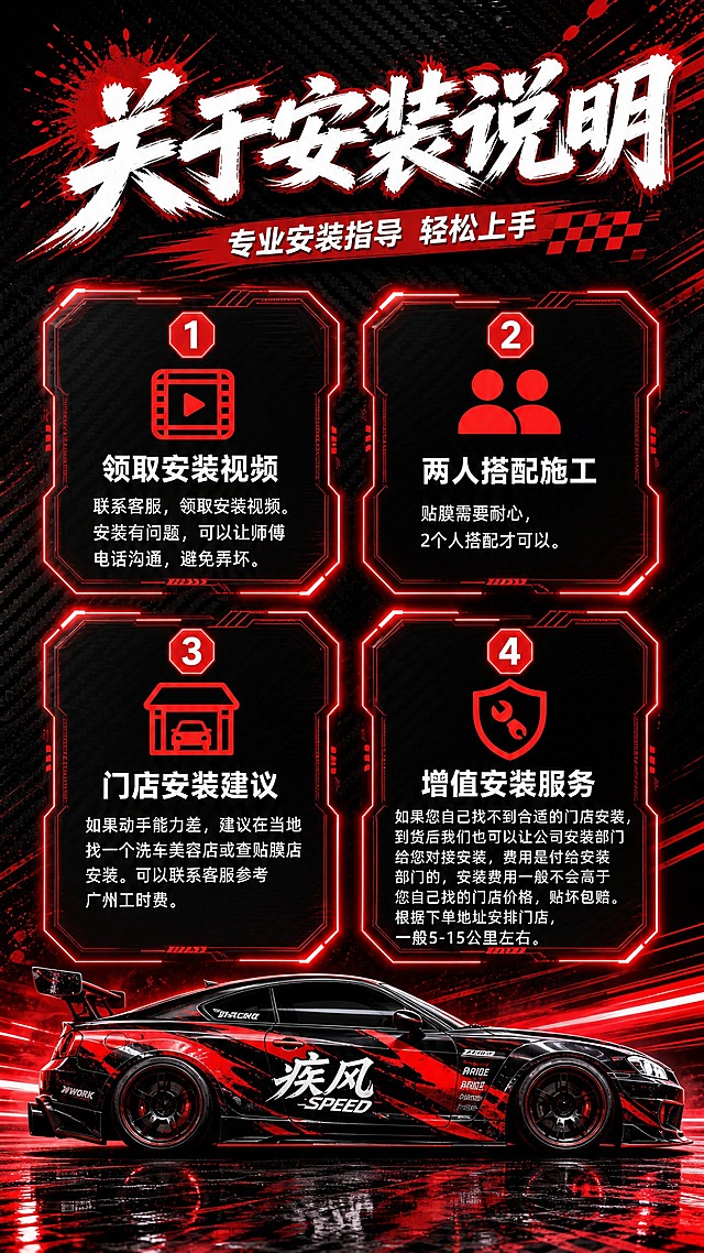 设计一张竖版9:16的车贴安装说明海报，红黑运动赛车风格，与之前的车贴定制详情页套系保持一致。

套系策略：风格=红黑赛车运动风，深色碳纤维纹理背景+红色速度线/光效；标题字=白色粗体毛笔/刷漆风格大字，带红色描边或阴影；正文字=白色简洁无衬线体；主色=黑色+红色；背景延展=深色碳纤维纹理、红色泼墨/速度线、霓虹红光效；强调色=亮红色，用于图标、数字、高亮；标题色=白色带红色层次；正文色=白色；组件=八边形科技感边框卡片、红色霓虹发光效果、赛车元素装饰；光影=红色侧逆光+底部地面反射。

页面主题：关于安装说明
副标题：专业安装指导  轻松上手

布局参考服务保障页的四宫格卡片布局，4个八边形科技感边框卡片2x2排列，每个卡片有红色霓虹发光边框，内含红色图标+标题+说明文字：
1. 领取安装视频：联系客服，领取安装视频。安装有问题，可以让师傅电话沟通，避免弄坏。
2. 两人搭配施工：贴膜需要耐心，2个人搭配才可以。
3. 门店安装建议：如果动手能力差，建议在当地找一个洗车美容店或查贴膜店安装。可以联系客服参考广州工时费。
4. 增值安装服务：如果您自己找不到合适的门店安装，到货后我们也可以让公司安装部门给您对接安装，费用是付给安装部门的，安装费用一般不会高于您自己找的门店价格，贴坏包赔。根据下单地址安排门店，一般5-15公里左右。

底部放一辆改装赛车（侧面视角，红黑涂装），地面有红色反射光效。所有文字横排，清晰可读，无错别字。