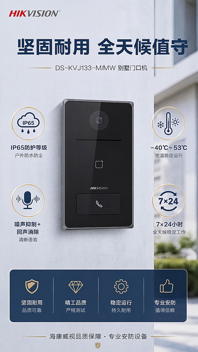 第7张 耐用可靠品质 - DS-KVJ133-M/MW别墅门口机。本张使用【图1】中左侧门口机作为产品主体，设备外观严格保持原图不变。
[氛围/风格] 品质可靠感，户外耐用展示，专业大气，克制高级。
[元素布局] 产品门口机置于画面中央，周围环绕IP65防水、宽温工作、清晰语音等品质图标示意；背景模拟户外建筑墙面的柔和虚化场景，体现户外安装环境；底部有品质参数条。
[光影质感] 模拟自然光+棚拍柔光结合，产品质感清晰，背景虚化柔和。
[配色色系] 全局底色 #E8EEF4 浅灰蓝偏冷；主色 #1E3A5F 深蓝；辅助色 #C9A962 金色品质点缀；文字深灰。
[视角构图] 产品微仰视，体现坚固感，阅读动线顶部标题→中央产品→周围品质图标→底部参数条。
[文字版式] 主标题「坚固耐用 全天候值守」大字号加粗；周围环绕4个品质标签：「IP65防护等级」户外防水防尘、「-40°C~53°C」宽温稳定运行、「噪声抑制+回声消除」清晰语音、「7×24小时」全天候稳定工作；底部品质承诺条：海康威视品质保障·专业安防设备。左上角彩色HIKVISION LOGO。
[比例分辨率] 9:16竖版比例，4K分辨率，文字清晰可辨。
[负向提示词] 产品变形，颜色偏差，水印，文字错乱，过艳色彩，纯黑背景，背景过于写实杂乱。
