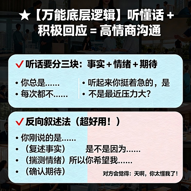 🌟【万能底层逻辑】听懂话 + 积极回应 = 高情商沟通
✅ 听话要分三块：事实 + 情绪 + 期待

听到“你总是…”“每次都不…”？🚨这是情绪路标词！别急着辩解，先共情：“听起来你挺着急的，是不是最近压力大？”

✅ 反向叙述法（超好用！）

当对方说不清时，按这个顺序回：

“你刚说的是……（复述事实）

是不是因为……（揣测情绪）

所以你希望我……（确认期待）？”

对方会觉得：天啊，你太懂我了！