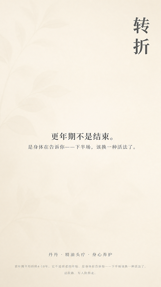竖版9:16品牌主视觉海报，极简留白风格，整体安静自然有呼吸感。

背景：米白色底色，叠加极淡的植物叶片纹理，透明度极低，只提供隐约的柔和质感，几乎不可见。整体色调温暖柔和。

画面右上角区域，竖排文字"转折"，深灰色，思源宋体，字号偏大，字重加粗，距离顶部和右侧各留5%边距。

画面中心偏下位置，所有文字居中对齐：
第一行"更年期不是结束。"深灰色，思源宋体，字号适中。
紧贴下方第二行"是身体在告诉你——下半场，该换一种活法了。"深灰色，思源宋体Light，字号略小。

主文案与底部之间留出足够间距，大量留白。

底部居中位置，一行文字"丹丹 · 精油头疗 · 身心养护"，浅灰色，更小字号。

落款下方最底部，一行小字"更年期平均持续4-10年，它不是衰老的开始，是身体在告诉你——下半场该换一种活法了。这段路，有人陪你走。"极浅灰色，极小字号，居中对齐，行距1.6倍。

无边框、无显眼装饰元素、无多余图形。整体氛围温暖、柔和、治愈、有呼吸感。版式精美，排版精致。

画面中必须完整呈现以下文字信息："转折"、"更年期不是结束。"、"是身体在告诉你——下半场，该换一种活法了。"、"丹丹 · 精油头疗 · 身心养护"、"更年期平均持续4-10年，它不是衰老的开始，是身体在告诉你——下半场该换一种活法了。这段路，有人陪你走。"
画面中所有数字必须精确渲染，不得错位、遗漏或编造。