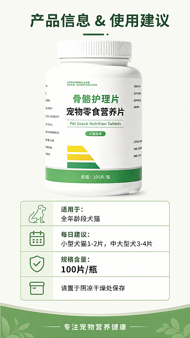[第4屏] 适用与规格信息页，宠物骨骼护理片产品规格与使用说明。本屏使用【图1】作为商品主体。
[氛围/风格] 清晰严谨的信息展示风格，干净明亮，专业可信，信息层级分明。
[元素布局] 产品主体放置在画面上半部分，占画面约45%，保持产品原有结构、颜色、包装文字不变，下半部分排列适用信息和规格参数表格，页面上下留白均匀，不拥挤。
[光影质感] 整体均匀布光，产品光影自然，文字区域清晰明亮，信息易读。
[配色色系] 全局底色：#F8F9F3（浅米绿）；标题深绿色，参数文字黑色，表格边框浅绿，整体配色统一协调。
[视角构图] 上图下文版式，产品在上，信息表格在下，纵向排版符合移动端浏览习惯。
[文字版式] 顶部小标题："产品信息 & 使用建议"，深绿色居中粗体；下半部分信息区分块展示：
1. 适用对象："适用于：全年龄段犬猫"，黑色一行清晰说明
2. 建议用量："每日建议：小型犬猫1-2片，中大型犬3-4片"，分点说明
3. 产品规格："规格含量：100片/瓶"，加粗标注核心信息
4. 储存建议："请置于阴凉干燥处保存"，温馨提示
所有信息分段排列，文字清晰，字重合适，移动端可读。底部加浅绿装饰条，放置品牌提示"专注宠物营养健康"，白色居中文字。
[比例分辨率] 9:16竖版，4K分辨率，文字清晰，超高清。
[负向提示词] 瓶身变形，包装文字错乱，颜色偏差，水印，文字模糊，背景杂乱，信息重叠，绝对化极限词，虚假承诺