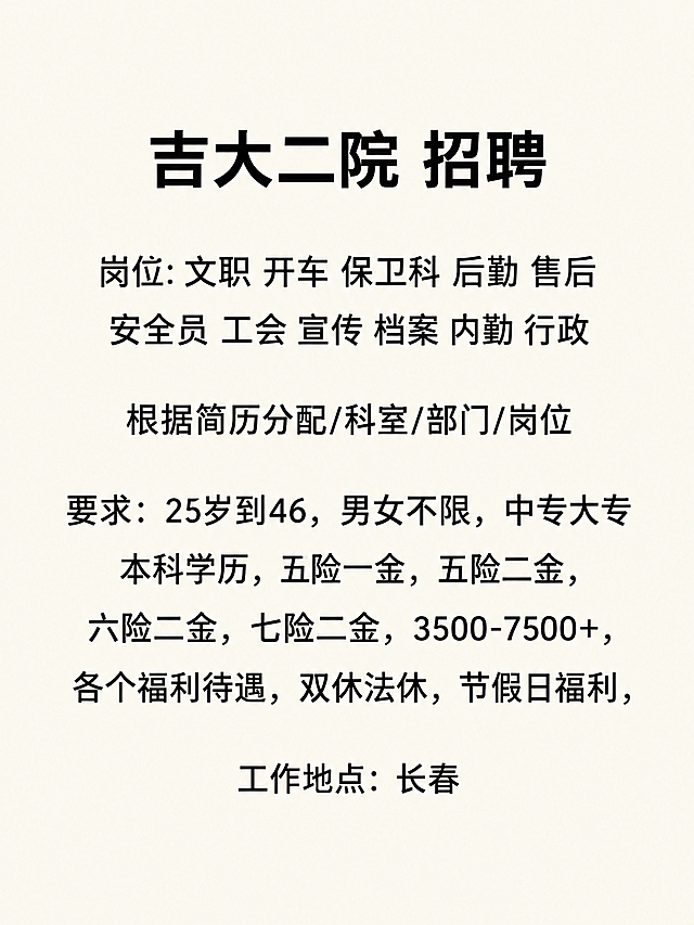简洁清晰的纯文字排版图片，米白色背景，黑色中文字体，全部文字居中对齐，段落间距均匀，版面清爽。不要海报风格，不要边框，不要图标，不要图案装饰，不要logo，不要二维码，不要电话号码，不要水印。画面中只允许出现以下文字内容，一字不增、一字不减、不得改动标点：
吉大二院 招聘
岗位:文职 开车 保卫科 后勤 售后 安全员 工会 宣传 档案 内勤 行政
根据简历分配/科室/部门/岗位
要求：25岁到46，男女不限，中专大专本科学历，五险一金，五险二金，六险二金，七险二金，3500-7500+，各个福利待遇，双休法休，节假日福利，
工作地点：长春