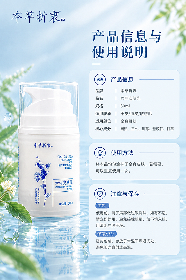 [商品] 使用【图1】本草折衷六味安肤乳产品图；保留瓶身所有原貌细节；产品放置于画面左侧，占画面约40%。
[画面] 页面目标：产品信息+使用方法+注意事项+保存方法整合展示，不单列规格页，左物右表型。构图：左侧产品立于清透水面上，周围有水波纹和草本叶片；右侧为信息区，分三个模块：产品信息参数、使用方法、注意与保存；背景为淡蓝渐变水光，整体干净专业。前中后景：前景产品和水面，中景信息卡片，后景渐变背景。景别：产品中景+信息排版。
[视觉] 套系策略：风格=高级化妆品商业摄影，草本清透水光质感；标题字=优雅宋体衬线粗体；正文字=简洁无衬线体；主色=清透浅蓝+瓷白；背景延展=基于浅蓝白做水光渐变、水面倒影、薄雾层次和细腻玻璃质感；强调色=草本深蓝，仅用于小面积图标、引线和标签点缀；标题色=深蓝灰；正文色=中灰；组件=圆角浅底信息卡、细线引线、圆形利益icon；光影=左前侧柔和自然光，产品右侧有轮廓光，整体通透干净。
[文字] 顶部主标题：产品信息与使用说明；右侧分三个横排模块：
【产品信息】品牌：本草折衷｜品名：六味安肤乳｜规格：50ml｜适用肤质：干皮/油皮/敏感肌｜适用部位：全身肌肤｜核心成分：当归、三七、川芎、薏苡仁、甘草
【使用方法】将本品均匀涂抹于全身皮肤，若需要，可以重复使用一次。
【注意与保存】注意：使用前请于局部做过敏测试，如有不适，请立即停用。避免接触眼睛，如不慎入眼，用清水冲洗干净。保存方法：密封包装，存放于常温干燥避光处，避免阳光直射或高温。
所有文字横排，分模块清晰，字号保证手机端可读；不遮挡产品主体。
[规格] 图片比例9:16竖版，4K分辨率，京东平台适配，中文文案；产品信息来自用户输入，不虚构参数；避免变形、错字、医疗表述。
