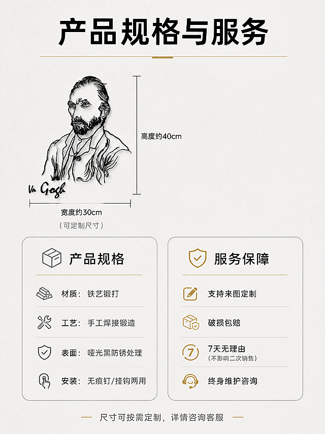 [商品] 使用【图1】梵高肖像铁艺铁画作为规格展示用图；保留铁画完整形态、比例和金属质感，缩小置于规格卡旁作参照。
[画面] 页面目标：规格与服务，清晰传达产品参数和售后保障；构图：上方为铁画尺寸参照示意（铁画旁有尺寸标注线），下方为左右两栏信息卡，左栏是产品规格，右栏是服务保障；主体占比约30%（铁画缩小置于左上作参照）；景别：信息卡为主，铁画作尺寸参照；阅读动线从上到下、从左到右。
[视觉] 套系策略：风格=现代极简艺术商业摄影；标题字=纤细现代无衬线粗体；正文字=简洁无衬线体；主色=高级灰+哑光黑；背景延展=基于浅灰做均匀细腻纸张质感；强调色=暖金色，仅用于服务图标和分割线；标题色=哑光黑；正文色=中灰；组件=细线信息卡、尺寸标注线、极简服务图标、圆角分割；光影=均匀柔光，无强烈阴影。
[文字] 顶部主标题「产品规格与服务」；尺寸标注：高度约40cm / 宽度约30cm（可定制尺寸）；左栏规格：材质=铁艺锻打、工艺=手工焊接锻造、表面=哑光黑防锈处理、安装=无痕钉/挂钩两用；右栏服务：支持来图定制、破损包赔、7天无理由（不影响二次销售）、终身维护咨询；底部小字「尺寸可按需定制，详情咨询客服」；文字全部横向排版，层级清晰，手机端可读。
[规格] 图片比例3:4竖版，4K分辨率，负向提示：避免变形、错字、文字过小、色彩杂乱、卡通风格、塑料质感、参数虚假、铁画比例失真、竖排文字。