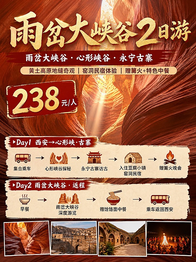3:4竖版小红书引流海报，雨岔大峡谷2日游，陕北丹霞地质实景风格，以雨岔大峡谷红色丹霞峡谷纹理为背景主视觉，信息层级清晰，8K高清质感。

文字内容从上至下层级分明：
1. 主标题："雨岔大峡谷2日游" 大字体醒目，陕北丹霞红金配色
2. 核心景点："雨岔大峡谷 · 心形峡谷 · 永宁古寨"
3. 核心卖点条："黄土高原地缝奇观 | 窑洞民宿体验 | 赠篝火+特色中餐"
4. 价格区："238元/人" 突出显示
5. 简洁行程板块，分天呈现核心节点：
▶ Day1 西安→心形峡·古寨
集合乘车 → 心形峡谷探秘 → 永宁古寨访古 → 入住豆腐小镇窑洞民宿 → 赠篝火晚会
▶ Day2 雨岔大峡谷·返程
早餐 → 雨岔大峡谷深度游览 → 赠饸饹面中餐 → 乘车返回西安

整体风格：陕北丹霞红色调为主，搭配黄土高原暖色调，实景峡谷光影质感，小红书种草风格，排版清爽有呼吸感，信息层级清晰易读