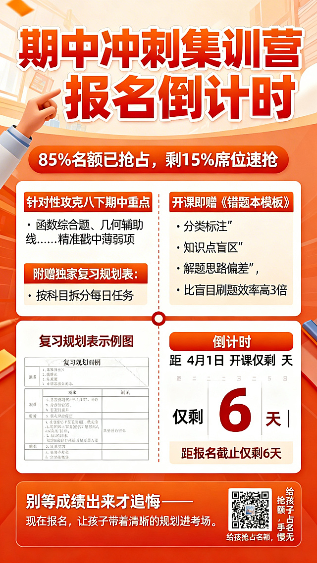 教育招生海报设计，顶部用橙红色艺术字写标题"期中冲刺集训营报名倒计时"，标题下方配一行小字："85%名额已抢占，剩15%席位速抢"。
核心亮点部分：
✅ 针对性攻克八下期中重点：函数综合题、几何辅助线……精准戳中薄弱项
✅ 附赠独家复习规划表：按科目拆分每日任务
✅ 开课即赠《错题本模板》：分类标注"知识点盲区""解题思路偏差"，比盲目刷题效率高3倍

海报中间用分割线隔开，左侧放置"复习规划表示例图"，右侧印倒计时日历："距4月1日开课仅剩6天 | 距报名截止仅剩6天"。
海报底部行动区：文字"别等成绩出来才追悔——现在报名，让孩子带着清晰的规划进考场。"，附报名二维码，二维码旁标注小字："给孩子抢占名额，手慢无"。
整体风格简洁醒目，适合教育招生宣传。