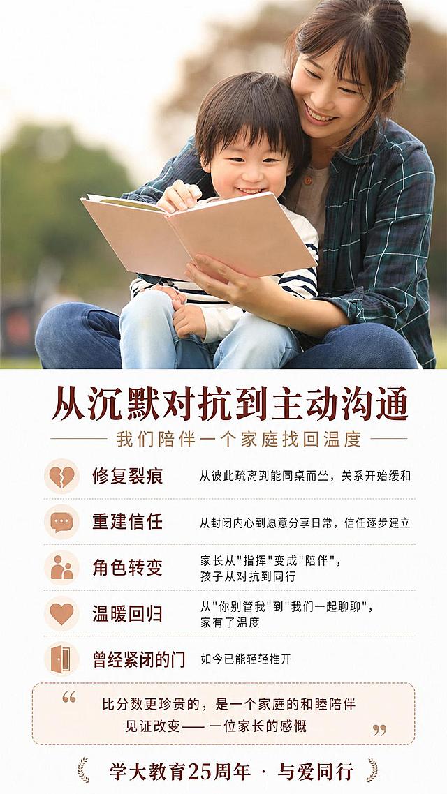 在此图片底部空白区域添加文字内容，主标题为：从沉默对抗到主动沟通，副标题为：我们陪伴一个家庭找回温度
修复裂痕从彼此疏离到能同桌而坐，关系开始缓和重建信任从封闭内心到愿意分享日常，信任逐步建立角色转变家长从"指挥"变成"陪伴"，孩子从对抗到同行温暖回归从"你别管我"到"我们一起聊聊"，家有了温度曾经紧闭的门，如今已能轻轻推开比分数更珍贵的，是一个家庭的和睦陪伴见证改变—— 一位家长的感慨 学大教育25周年 · 与爱同行，保持原图片上半部分母子一起看书温馨画面不变，排版整齐，文字清晰美观