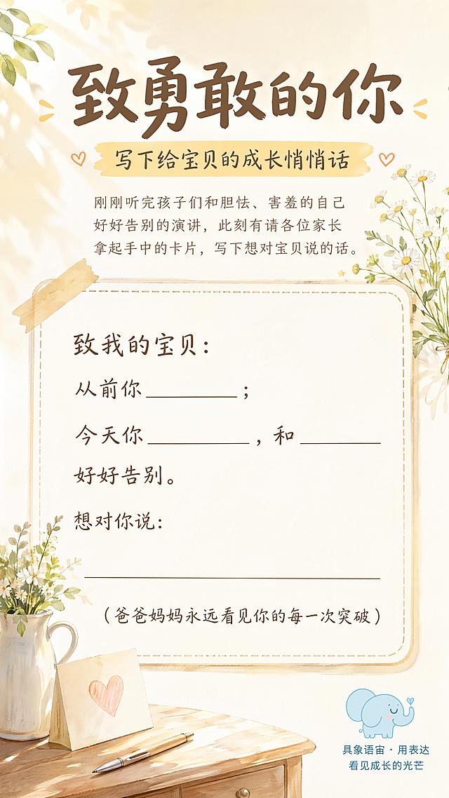 温暖治愈水彩风格，浅米色调，简约清新，9:16竖版海报，版式精美
主标题："致勇敢的你"，字号最大，居中放置
副标题："写下给宝贝的成长悄悄话"，放在主标题下方
互动引导话术：刚刚听完孩子们和胆怯、害羞的自己好好告别的演讲，此刻有请各位家长拿起手中的卡片，写下想对宝贝说的话。
预留大面积手写填空卡片区域，卡片内文字内容：
致我的宝贝：
从前你______；今天你______，和______好好告别。
想对你说：________________________
(爸爸妈妈永远看见你的每一次突破)
右下角标注：具象语宙 · 用表达 看见成长的光芒，放置简约浅蓝色小象logo
整体画面柔和温暖，光影自然，所有文字清晰可读，背景干净留白舒适，4K分辨率