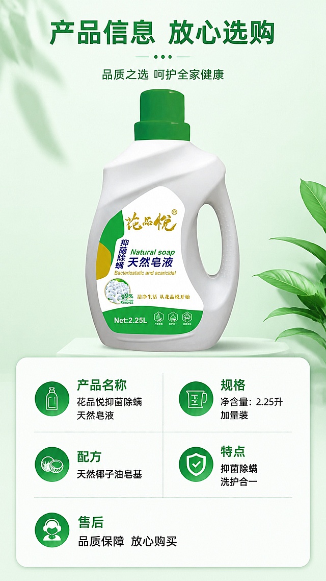 [第8屏] 产品规格参数-展示花品悦皂液规格与售后承诺。本屏使用【图1】作为商品主体。
[氛围/风格] 参数信息卡版式，干净规整，浅绿色背景，信息清晰。
[元素布局] 上半部分展示产品，占比约45%；下半部分信息卡展示规格参数和售后承诺，分两列排列信息，清晰规整；产品保持外观颜色与原图一致。
[光影质感] 均匀柔光，信息清晰易读。
[配色色系] 全局底色 #f0f9f4；主色绿色标题，深灰文字，白色信息卡底色。
[视角构图] 上下构图，上产品下信息，规整清晰。
[文字版式] 顶部主标题「产品信息 放心选购」，绿色大字体；信息卡内容包括：产品名称「花品悦抑菌除螨天然皂液」，规格「净含量：2.25升 加量装」，配方「天然椰子油皂基」，特点「抑菌除螨 洗护合一」，售后「品质保障 放心购买」；文字清晰，排列整齐，适合移动端查看。
[比例分辨率] 9:16竖版比例，分辨率2K，高清画质。
[负向提示词] 信息排列混乱，产品变形，文字模糊，参数错误，水印。