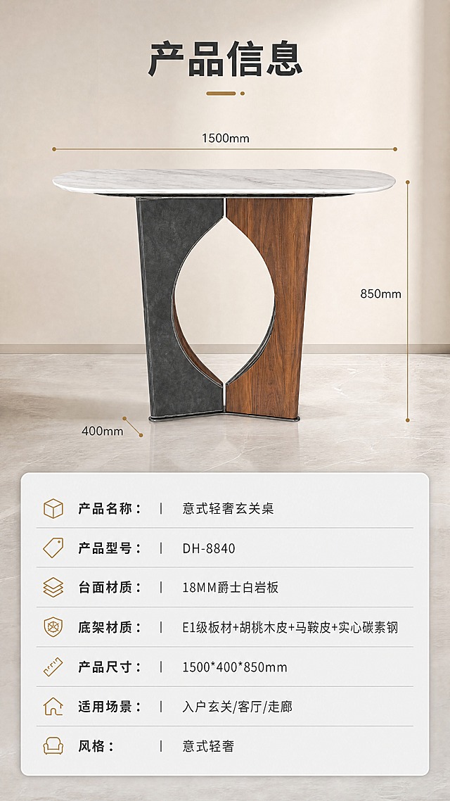 [商品] 使用【图1】意式轻奢玄关桌DH-8840；保留整体结构、比例、颜色；商品处理：保持产品完整正视图外观，精修质感，不改变任何结构。
[画面] 目标：收口产品规格参数，信息清晰。上下分区版式，上方约45%为产品正视图+尺寸引线，下方约55%为参数表格。产品居中展示，正面角度，占上半区主体，用细引线标注长宽高三个维度。下半区为简洁的参数表，浅灰色底+深灰色文字，清晰易读。
[视觉] 套系策略：风格=意式轻奢高级商业摄影；标题字=现代简约粗黑体；正文字=思源黑体常规；主色=爵士白+深胡桃木色；背景延展=暖米色墙面+浅灰地面，同色系深浅渐变，细腻石材与木材质感；强调色=古铜金，仅用于小面积图标、引线和装饰标签；标题色=深炭灰；正文色=中暖灰；组件=细线引线、圆角浅底信息卡、极简icon；光影=右前侧暖柔光，柔和自然阴影，背景轻微逆光轮廓光。
[文字] 顶部标题「产品信息」。参数表包含以下字段：产品名称：意式轻奢玄关桌；产品型号：DH-8840；台面材质：18MM爵士白岩板；底架材质：E1级板材+胡桃木皮+马鞍皮+实心碳素钢；产品尺寸：1500*400*850mm；适用场景：入户玄关/客厅/走廊；风格：意式轻奢。表格排版整齐，字号保证移动端清晰可读。
[规格] 图片比例9:16竖版，4K分辨率，淘宝/天猫平台适配，中文文案，移动端可读。避免变形、错字、文字过小、冷蓝背景、产品结构改变、颜色失真。