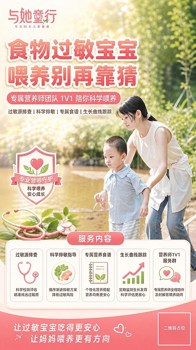 以【图1】中的母子户外散步照片作为海报主视觉底图，保留人物形象、木栈道与绿植环境，整体调亮、暖色调、生活质感通透；将【图2】的「与她童行」品牌 logo（粉色手写字体 + 专注妇女儿童健康 副标）置于画面左上角品牌位，logo 完整清晰、不变形。在此底图上叠加母婴营养服务宣传海报版式，竖版9:16，品牌粉色 + 暖米白 + 清新点缀绿配色，版式精美。自上而下排布：顶部超大粗体主标题（珊瑚粉渐变字配白色描边）「食物过敏宝宝 喂养别再靠猜」；粉色圆角标签副标题「专属营养师团队 1V1 陪你科学喂养」；一行小号服务标签「过敏源排查｜科学排敏｜专属食谱｜生长曲线跟踪」；画面中下部白色圆角信息卡片区，标题「服务内容」，五张卡片排布：「过敏源排查」「科学排敏指导」「专属营养食谱」「生长曲线跟踪」「营养师1V1服务群」，每张卡片配营养专家风格线性图标（听诊器/营养餐盘与绿叶/食谱本/生长曲线箭头/对话气泡爱心），图标下配一句简短说明文字；底部粉色渐变横幅「让过敏宝宝吃得更安心 让妈妈喂养更有方向」。另在主视觉旁或卡片区融入营养专家徽章图标（盾牌+绿叶+爱心）与听诊器等专业元素，强化专业信任感。画面中所有信息区域、服务卡片、标签区必须填充完整合理的内容，不得出现空白框、空白占位、横线待填写区域、空列表项、空单元格；确保是完整可用的成品海报而非待填写模板。画面中所有二维码区域使用纯色方块占位符呈现，方块中央标注"二维码占位"文字，严禁生成任何可识别的二维码图案。画面中必须完整呈现以下文字信息："食物过敏宝宝 喂养别再靠猜" "专属营养师团队 1V1 陪你科学喂养" "过敏源排查｜科学排敏｜专属食谱｜生长曲线跟踪" "服务内容" "过敏源排查" "科学排敏指导" "专属营养食谱" "生长曲线跟踪" "营养师1V1服务群" "让过敏宝宝吃得更安心 让妈妈喂养更有方向"。所有文字清晰可读、无错别字、中文简体，人物面部与品牌logo保持清晰完整不被遮挡。