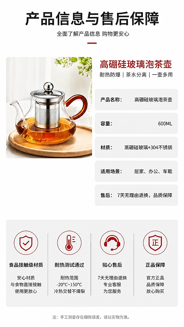 [第8屏] 规格参数与售后保障，呈现高硼硅泡茶壶完整产品信息，本屏使用【图1】作为产品主体。
[氛围/风格] 简约信息卡风格，清晰规整，专业可信质感。
[元素布局] 产品小图放置在画面左上，占比约25%，右侧和下半部分为参数信息卡，信息卡片式排版，参数条目清晰有序，产品保持原有造型和颜色不变。
[光影质感] 整体均匀柔光，产品和文字都清晰可见，明暗适中，没有过暗过亮区域。
[配色色系] 全局底色 #FFFFFF，主色浅灰色块标注参数，黑色文字，红色点缀产品名称，整体清爽干净。
[视角构图] 左上产品+右下信息构图，信息层级分明，阅读动线从上到下从左到右。
[文字版式] 顶部标题「产品信息与售后保障」，参数区域依次标注：产品名称：高硼硅玻璃泡茶壶；容量：600ML；材质：高硼硅玻璃+304不锈钢；适用场景：居家、办公、车载；售后：7天无理由退换，品质保障。底部四个图标承诺：食品接触级材质、耐热测试通过、贴心售后、正品保障，文字大小适中清晰可读。
[比例分辨率] 9:16 竖版比例，4K分辨率，文字清晰可辨，高清画质。
[负向提示词] 参数错误，产品变形，缺件错件，颜色偏差，文字错乱，文字过小，水印。