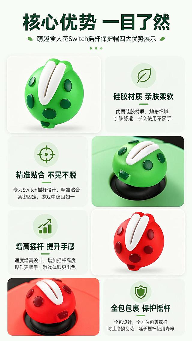 [第3屏] 核心卖点总览，萌趣食人花Switch摇杆保护帽四大优势展示。本屏使用【图7】展示绿色款产品细节，【图6】展示红色款产品细节。
[氛围/风格] 清爽卡通电商风，统一浅底，信息分区清晰，商业设计质感。
[元素布局] 顶部标题区，下方分为四个卖点卡片，左上卡片放绿色款产品实拍，右下卡片放红色款产品实拍，其余两个卡片配图标+文字，所有卡片错落排列，不遮挡主体信息，保持产品外观与原图一致。
[光影质感] 均匀布光，产品卡片保留自然光影，整体明暗层次清晰。
[配色色系] 全局统一底色 #f5f9f4，主色绿色和红色点缀，卡片用浅灰底分隔，文字深绿，延续统一配色。
[视角构图] 从上到下分块构图，左上图+右下图错落排布，阅读动线清晰。
[文字版式] 顶部主标题「核心优势 一目了然」，四个卖点分别对应：「硅胶材质 亲肤柔软」「精准贴合 不晃不脱」「增高摇杆 提升手感」「全包包裹 保护摇杆」，每个卖点配简短说明文字，主标题大字加粗，卖点文字清晰可读。
[比例分辨率] 9:16 竖版比例，4K分辨率，文字清晰可辨，高清画质。
[负向提示词] 产品变形，文字错乱，布局拥挤，颜色偏差，水印。