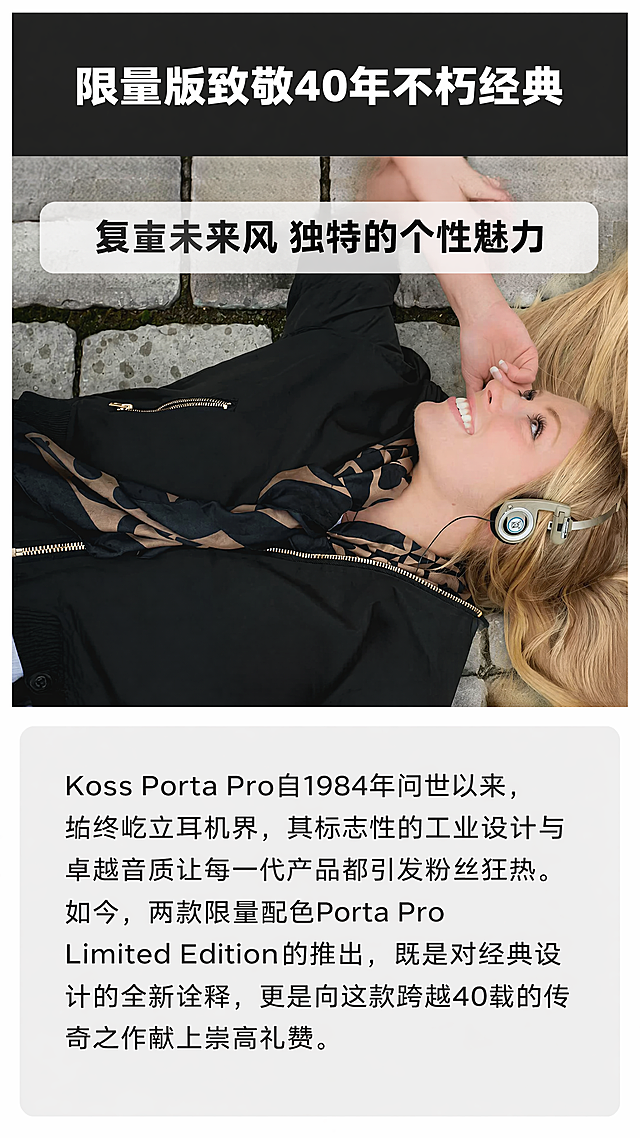 [第2屏] 品牌历史介绍页-KOSS Porta Pro LE限定版致敬经典设计。
[氛围/风格] 简约图文排版，浅灰背景+深色文字，专业干净，复古质感。
[元素布局] 顶部大标题区域，中部放置图7中女性佩戴米色耳机户外躺卧场景图，占据画面约50%区域，保持产品颜色和佩戴效果与原图一致，底部放置浅灰色文字介绍框。保留原图人物和产品外观结构不变，仅做排版整合。
[光影质感] 整体明亮均匀，产品和人物清晰，文字区域背景干净，对比清晰。
[配色色系] 全局底色：#FFFFFF（纯白）；标题栏背景：#333333（深灰黑）；文字色：#FFFFFF（标题白）#222222（正文黑）。
[视角构图] 竖版9:16，上下结构：顶部标题区，中部场景图，底部文字区，三部分层次分明，左右留边不顶边。
[文字版式] 顶部深色背景栏放主标题 "限量版致敬40年不朽经典"，白色加粗大字体居中。底部浅灰文字框内正文："Koss Porta Pro自1984年问世以来，始终屹立耳机界，其标志性的工业设计与卓越音质让每一代产品都引发粉丝狂热。如今，两款限量配色Porta Pro Limited Edition的推出，既是对经典设计的全新诠释，更是向这款跨越40载的传奇之作献上崇高礼赞。"，黑色正文清晰可读，行间距适中。中部场景图上方放置副标题 "复古未来风 独特的个性魅力"，白色半透底黑字加粗居中。
[比例分辨率] 9:16竖版比例，1080x1920，4K分辨率，文字清晰可辨。
[负向提示词] 人物变形，产品变形，颜色偏差，文字错乱，背景杂乱，水印，诱导点击按钮。