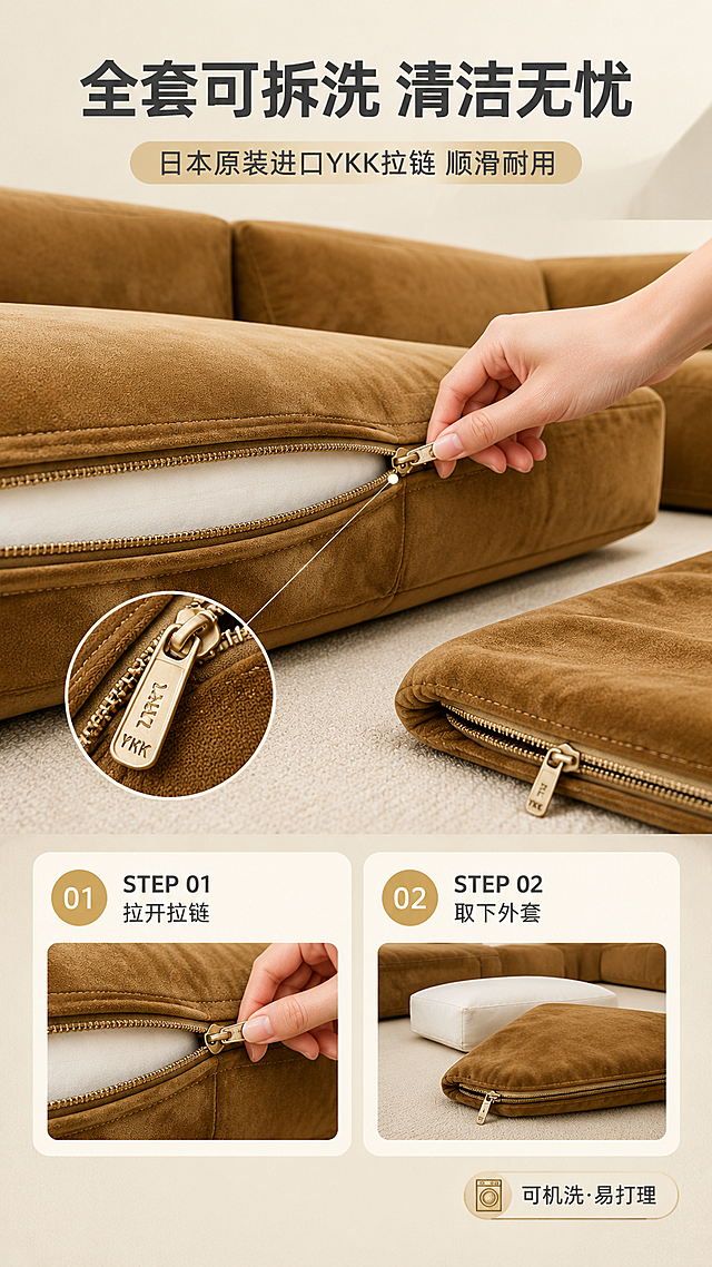 [商品] 使用【图1】焦糖棕模块组合沙发的靠枕与坐垫局部；保留焦糖棕绒面面料与YKK拉链细节；商品处理：展示拉链拉开状态，一只手正在拉动拉链头，拉链齿清晰，YKK标识可见，面料边缘缝线工整。
[画面] 目标：演示可拆洗功能便捷性，展示YKK拉链品质。构图：上文下景竖版布局，顶部约1/4文案区，下方为操作演示场景；画面中央为沙发坐垫局部特写，一只亚洲女性的手正在拉开拉链，动作自然；旁边放着拆下的靠枕套；分STEP①②步骤展示：①拉开YKK拉链 ②轻松取下外套；背景为浅米色柔和背景。
[视觉] 套系策略：风格=现代轻奢暖亮调高级商业摄影；标题字=现代无衬线粗黑体；正文字=简洁无衬线体；主色=焦糖棕+米白；背景延展=基于米白+浅暖灰做同色渐变与细腻肌理质感；强调色=浅金色，仅用于小面积图标、引线和标签；标题色=深炭灰；正文色=中暖灰；组件=圆角浅底信息卡、细线引线、胶囊形卖点框；光影=正上方柔和漫射光，拉链金属光泽清晰，面料质感细腻。
[文字] 顶部主标题「全套可拆洗 清洁无忧」（8字），副标题「日本原装进口YKK拉链 顺滑耐用」（14字）；画面下方STEP步骤说明：「STEP 01 拉开拉链」「STEP 02 取下外套」；右下角小标签：「可机洗·易打理」；文字横排。
[规格] 图片比例9:16竖版，4K分辨率，负向提示：避免变形、错字、文字过小、冷蓝背景、拉链细节模糊、手部失真、极限词、水印、平台Logo。