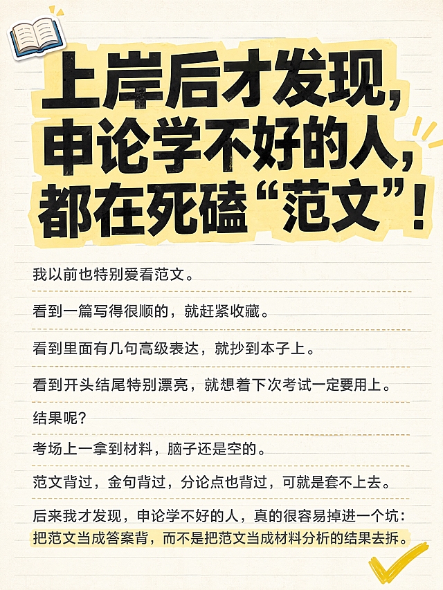 抖音热门图文风格，小红书大字封面质感，教育干货手账拼贴风，竖版3:4，版式精美，信息层级清晰，适合信息流点击。画面顶部约三分之一区域为超大主标题区，主标题逐字锁定且占据整张图片约三分之一高度，字号巨大醒目，使用扁平超粗黑体，深色字配浅黄色高亮色块底框增强视觉冲击力，主标题文字为：「上岸后才发现，申论学不好的人，都在死磕“范文”！」。主标题下方为正文段落区，完整保留所有原文文字内容，不得增删改字，不得遮挡任何原文文字，正文使用清晰易读的中等字号深灰色字体，左对齐排版，行间距舒适，其中「把范文当成答案背，而不是把范文当成材料分析的结果去拆。」这句话用浅黄色荧光笔底色高亮标注，与原文高亮位置一致。背景：浅米色笔记纸纹理，带极淡的横线格纹，营造学习笔记感。装饰：左上角1个小书本emoji贴纸点缀，右下角1个手绘黄色对勾小图标；正文段落间有细微的手账式分隔线；整体风格清爽、有学习氛围感、抖音图文爆款感。画质：高清细腻，文字锐利清晰，所有文字完整处于安全区内不可裁切，四周留安全边距，主标题与背景强对比。画面比例3:4。