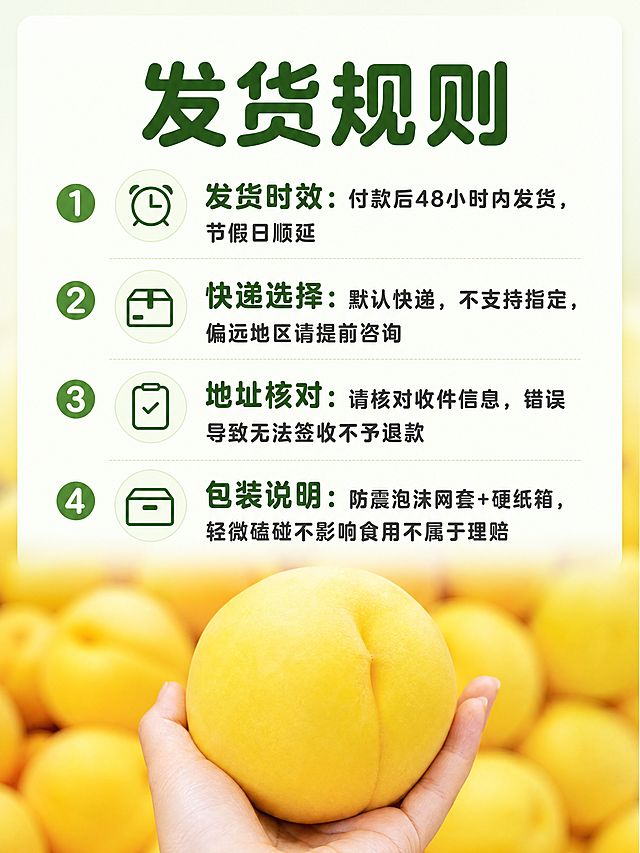 [第7屏] 发货规则说明-适配抖音生鲜规范。
[氛围/风格] 清晰规范信息排版，专业可信风格。
[元素布局] 背景使用【图3】整框黄桃实拍虚化，底部保留清晰的手持黄桃局部，上方为文字信息区域。四个发货规则要点分条排列，每个要点用编号+图标区分。
[光影质感] 均匀光照，文字区域清晰明亮，背景黄桃虚化不干扰阅读。
[配色色系] 全局底色：#F2F9F0，延续统一风格；字色深绿标题+深灰正文，保持不超过两种字色。
[视角构图] 上图下文版式，标题+四条规则分点排列，信息层级清晰。
[文字版式] 顶部主标题「发货规则」深绿色粗体圆角黑体居中。正文分四点：1. "⏰ 发货时效：付款后48小时内发货，节假日顺延"；2. "📦 快递选择：默认快递，不支持指定，偏远地区请提前咨询"；3. "📝 地址核对：请核对收件信息，错误导致无法签收不予退款"；4. "📦 包装说明：防震泡沫网套+硬纸箱，轻微磕碰不影响食用不属于理赔"。字形沿用圆角黑体，纯色填充，行距充足清晰可读。
[比例分辨率] 3:4竖版比例，4K分辨率，文字清晰可辨，超高清。
[负向提示词] 文字错乱，排版拥挤，背景干扰文字，黄桃变形，水印