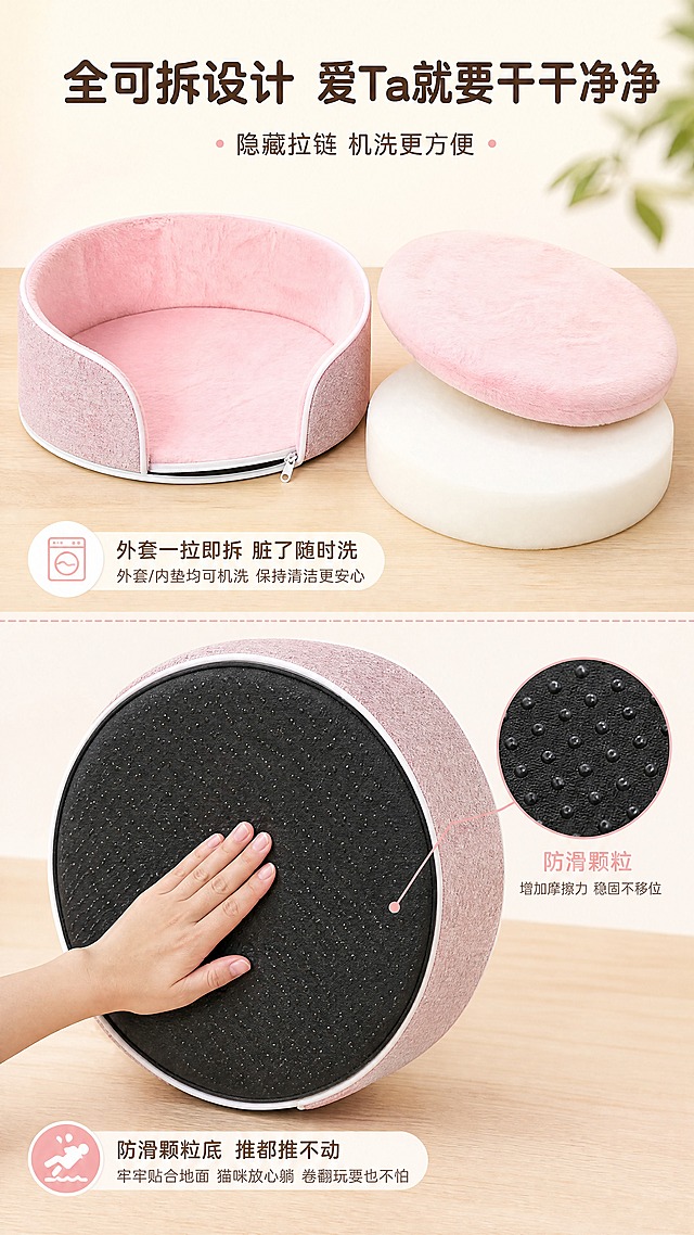 [商品] 使用【图5】蛋托棉底面+【图6】猫窝外观；保留圆形蛋托棉、白色海绵、黑色防滑底、粉色外料；商品处理：清晰展示底部防滑纹理与海绵密度，不改变结构比例。
[画面] 目标：可拆洗与防滑底展示，全可拆结构机洗方便。构图：上方大标题，画面上下分两部分，上半部分展示猫窝外套与内胆分离的拆洗状态，下半部分展示防滑底面特写+手按压测试防滑效果。产品整体占画面约65%。景别：中景+细节组合。前中后景：前景拆洗部件、中景产品结构、后景浅奶白背景+木质桌面纹理。
[视觉] 套系策略：风格=温馨治愈家居商业摄影；标题字=圆润粗黑体；正文字=简洁圆角无衬线体；主色=奶白+柔粉+浅木色；背景延展=基于奶白柔粉做深浅层级、同色渐变和细腻织物/木纹质感；强调色=蜜桃粉，仅用于小面积图标、引线和标签；标题色=深暖棕；正文色=暖灰粉；组件=白色圆角软卡片、细粉边引线、圆点装饰；光影=顶部均匀暖柔光，细节清晰。
[文字] 上方主标题+副标题，上下两区各配说明短句。主标题：全可拆设计 爱Ta就要干干净净；副标题：隐藏拉链 机洗更方便。上区说明：外套一拉即拆 脏了随时洗；下区说明：防滑颗粒底 推都推不动。文字横向排版，不遮挡产品主体。
[规格] 图片比例9:16竖版，4K分辨率，避免变形、错字、文字过小、拆洗结构不合理、产品形态失真、冷调偏差。