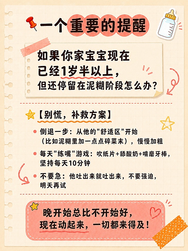 小红书笔记内容图，手账拼贴风，版式精美，小红书笔记封面质感，适合竖屏阅读。背景风格和素材与参考图完全一致：浅黄色网格纸纹理背景（浅米黄底 + 浅灰色细网格线），笔记本质感，左侧有活页本打孔，右下角有橙色波点胶带角装饰，整体育儿手账笔记感、温馨亲切。文字排版：深棕色/深褐色扁平粗黑体，带轻微手写感，非3D立体。板块标题用黄色五角星图标+橙色波浪下划线，板块间用红色虚线分隔，与参考图画风完全统一。

顶部大标题（左侧红色图钉装饰，珊瑚红色圆形色块底圈出关键词）：「📌 一个重要的提醒」

引导问句（醒目，带手账便签感）：
如果你家宝宝现在已经1岁半以上，但还停留在泥糊阶段怎么办？

【别慌，补救方案】板块（黄色五角星图标+橙色波浪下划线小标题，圆点项目符号）：
· 倒退一步：从他的"舒适区"开始（比如泥糊里加一点点碎菜末），慢慢加粗
· 每天"练嘴"游戏：吹纸片+舔酸奶+啃磨牙棒，坚持每天10分钟
· 不要急：他吐出来就吐出来，不要强迫，明天再试

底部鼓励金句（珊瑚红色圆角便签框，虚线描边，醒目温暖，右下角胶带角装饰）：
晚开始总比不开始好，现在动起来，一切都来得及！

装饰：右上角保留1个奶瓶emoji小贴纸，板块间加手绘小箭头/星星/圈点装饰，emoji不与文字逐字混排。整体氛围：宝妈分享感、温馨鼓励、亲切不刺眼。画质：高清细腻，深字浅底强对比，文字完整处于安全区内不可裁切，四周留安全边距。画面比例3:4，4K。