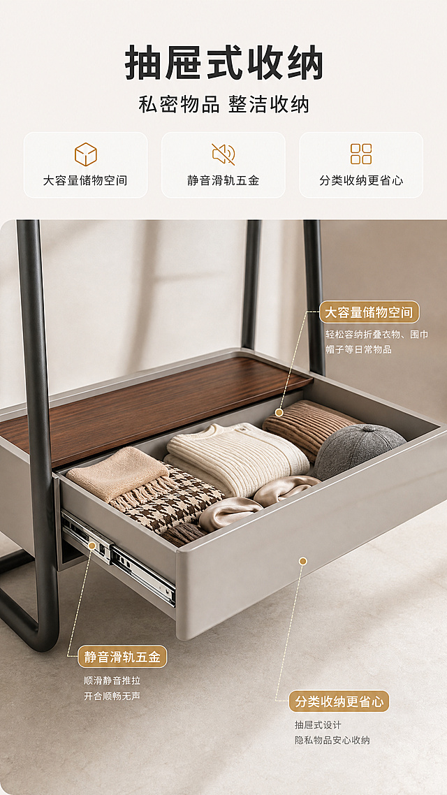 [商品] 使用【图1】DF-8816衣帽架；保留底部灰色抽屉柜体结构、尤加利木皮台面、亮光烤漆表面；抽屉处于拉开状态，抽屉内整齐摆放着折叠衣物/配饰（围巾、帽子等）；展示抽屉滑轨五金细节；不改变柜体形状和颜色。
[画面] 目标：抽屉收纳功能演示。上文下物版式，顶部约1/5文案区，下方4/5抽屉拉开特写；产品抽屉部分占画面约65%，侧视微俯角度，突出抽屉内部空间、滑轨五金、收纳物品；背景为浅米色柔光环境；前景抽屉内部物品，中景抽屉柜体，后景虚化支架。
[视觉] 套系策略：风格=轻奢意式亮调商业家居摄影；标题字=现代无衬线粗体；正文字=简洁无衬线体；主色=暖白+浅灰；背景延展=基于暖白做深浅层级、同色渐变和细腻哑光质感；强调色=香槟金，仅用于小面积图标、引线、标签；标题色=深炭灰；正文色=中暖灰；组件=圆角浅底信息卡、细线引线、金色点缀图标；光影=左前侧暖柔自然光，明亮通透，突出抽屉内部空间感。
[文字] 顶部主标题"抽屉式收纳"，副标题"私密物品 整洁收纳"，下方3个卖点："大容量储物空间"、"静音滑轨五金"、"分类收纳更省心"；配引线指向抽屉和滑轨；文字横排，手机端清晰可读。
[规格] 图片比例9:16竖版，4K，避免变形、错字、文字过小、冷蓝/蓝灰背景、产品结构改变、极限词。