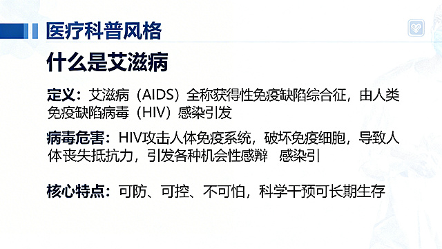 PPT内容页，第一部分：艾滋病核心知识科普，标题"什么是艾滋病"，正文内容：定义：艾滋病（AIDS）全称获得性免疫缺陷综合征，由人类免疫缺陷病毒（HIV）感染引发。病毒危害：HIV攻击人体免疫系统，破坏免疫细胞，导致人体丧失抵抗力，引发各种机会性感染和肿瘤。核心特点：可防、可控、不可怕，科学干预可长期生存。排版清晰，医疗科普风格，背景干净