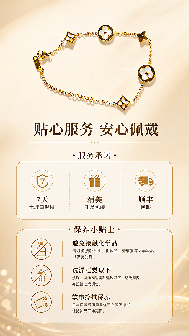 [商品] 使用【图1】金色白贝母四叶草钛钢手链；手链呈优雅弧形摆放；保留所有设计细节与颜色。
[画面] 目标：售后与保养收尾，建立信任促进转化。构图为手链位于画面上方，下方为服务承诺与保养小贴士区域；背景为渐变暖米色，底部有柔和光晕；配小图标增强视觉层次；整体温馨有保障感。
[视觉] 套系策略：风格=轻奢高级商业珠宝摄影；标题字=优雅衬线粗体；正文字=简洁现代无衬线体；主色=暖金+米白；背景延展=基于暖金米白做深浅渐变、柔光层次和细腻质感；强调色=香槟金，仅用于小面积图标、引线和装饰线条；标题色=深棕金；正文色=暖灰棕；组件=细金线信息卡、优雅分割线；光影=顶部暖柔光，柔和自然。
[文字] 主标题「贴心服务 安心佩戴」，分两部分：服务承诺（7天无理由退换、精美礼盒包装、顺丰包邮）、保养小贴士（避免接触化学品、洗澡睡觉取下、软布擦拭保养）；配对应小图标，文字清晰排版。
[规格] 图片比例9:16竖版，2K，避免变形、错字、文字过小、氛围不搭。